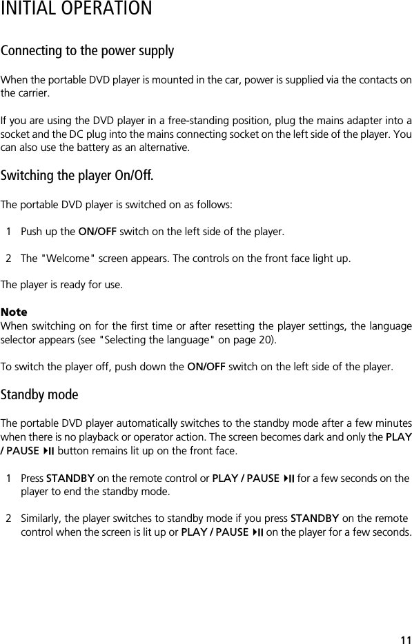 11INITIAL OPERATIONConnecting to the power supplyWhen the portable DVD player is mounted in the car, power is supplied via the contacts onthe carrier.If you are using the DVD player in a free-standing position, plug the mains adapter into asocket and the DC plug into the mains connecting socket on the left side of the player. Youcan also use the battery as an alternative.Switching the player On/Off. The portable DVD player is switched on as follows:1 Push up the ON/OFF switch on the left side of the player. 2 The "Welcome" screen appears. The controls on the front face light up.The player is ready for use.NoteWhen switching on for the first time or after resetting the player settings, the languageselector appears (see "Selecting the language" on page 20).To switch the player off, push down the ON/OFF switch on the left side of the player.Standby modeThe portable DVD player automatically switches to the standby mode after a few minuteswhen there is no playback or operator action. The screen becomes dark and only the PLAY/ PAUSE  button remains lit up on the front face. 1 Press STANDBY on the remote control or PLAY / PAUSE  for a few seconds on the player to end the standby mode.2 Similarly, the player switches to standby mode if you press STANDBY on the remote control when the screen is lit up or PLAY / PAUSE  on the player for a few seconds.