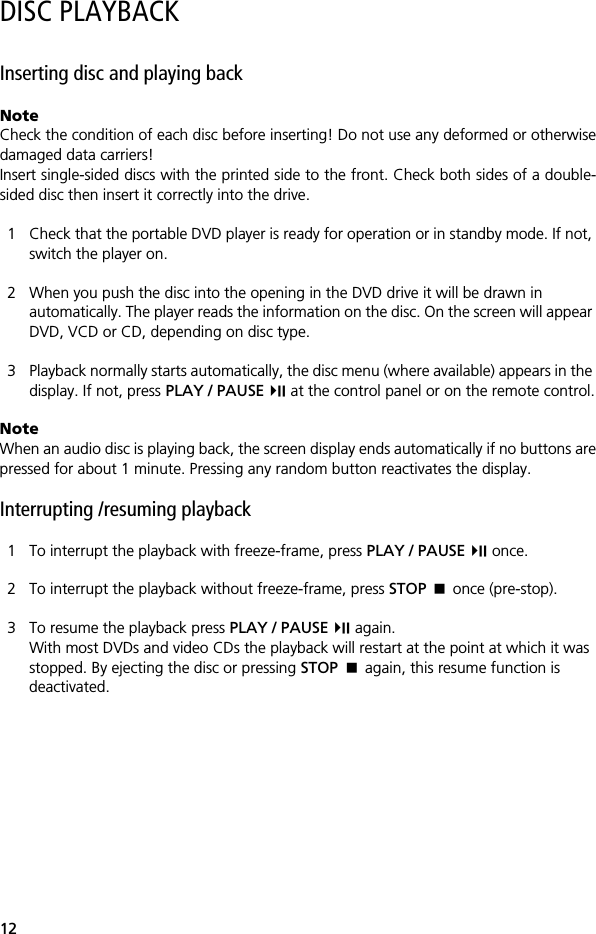 12DISC PLAYBACKInserting disc and playing backNoteCheck the condition of each disc before inserting! Do not use any deformed or otherwisedamaged data carriers!Insert single-sided discs with the printed side to the front. Check both sides of a double-sided disc then insert it correctly into the drive.1 Check that the portable DVD player is ready for operation or in standby mode. If not, switch the player on.2 When you push the disc into the opening in the DVD drive it will be drawn in automatically. The player reads the information on the disc. On the screen will appear DVD, VCD or CD, depending on disc type.3 Playback normally starts automatically, the disc menu (where available) appears in the display. If not, press PLAY / PAUSE  at the control panel or on the remote control.NoteWhen an audio disc is playing back, the screen display ends automatically if no buttons arepressed for about 1 minute. Pressing any random button reactivates the display.Interrupting /resuming playback1 To interrupt the playback with freeze-frame, press PLAY / PAUSE  once.2 To interrupt the playback without freeze-frame, press STOP  once (pre-stop).3 To resume the playback press PLAY / PAUSE  again.With most DVDs and video CDs the playback will restart at the point at which it was stopped. By ejecting the disc or pressing STOP  again, this resume function is deactivated.