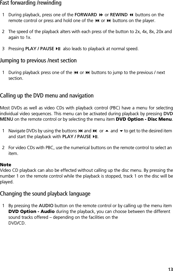 13Fast forwarding /rewinding1 During playback, press one of the FORWARD  or REWIND  buttons on the remote control or press and hold one of the  or  buttons on the player.2 The speed of the playback alters with each press of the button to 2x, 4x, 8x, 20x and again to 1x.3 Pressing PLAY / PAUSE   also leads to playback at normal speed.Jumping to previous /next section1 During playback press one of the  or  buttons to jump to the previous / next section.Calling up the DVD menu and navigationMost DVDs as well as video CDs with playback control (PBC) have a menu for selectingindividual video sequences. This menu can be activated during playback by pressing DVDMENU on the remote control or by selecting the menu item DVD Option - Disc Menu.1 Navigate DVDs by using the buttons  and or  and to get to the desired item and start the playback with PLAY / PAUSE .2 For video CDs with PBC, use the numerical buttons on the remote control to select an item.NoteVideo CD playback can also be effected without calling up the disc menu. By pressing thenumber 1 on the remote control while the playback is stopped, track 1 on the disc will beplayed. Changing the sound playback language1 By pressing the AUDIO button on the remote control or by calling up the menu item DVD Option - Audio during the playback, you can choose between the different sound tracks offered &ndash; depending on the facilities on the DVD/CD. 