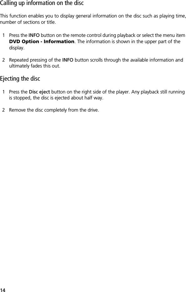 14Calling up information on the discThis function enables you to display general information on the disc such as playing time,number of sections or title.1 Press the INFO button on the remote control during playback or select the menu item DVD Option - Information. The information is shown in the upper part of the display. 2 Repeated pressing of the INFO button scrolls through the available information and ultimately fades this out.Ejecting the disc1 Press the Disc eject button on the right side of the player. Any playback still running is stopped, the disc is ejected about half way.2 Remove the disc completely from the drive.