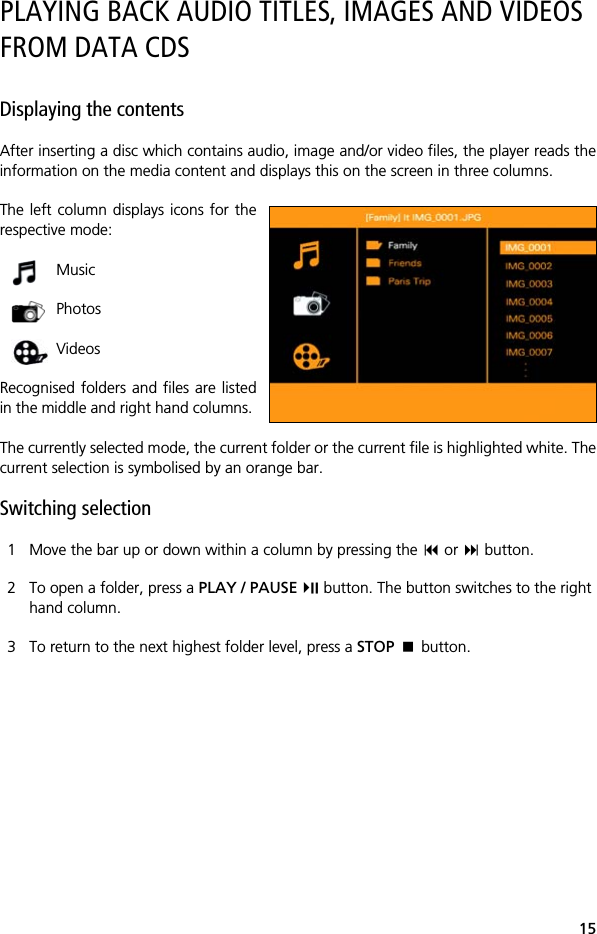15PLAYING BACK AUDIO TITLES, IMAGES AND VIDEOS FROM DATA CDSDisplaying the contentsAfter inserting a disc which contains audio, image and/or video files, the player reads theinformation on the media content and displays this on the screen in three columns. The left column displays icons for therespective mode: Music Photos VideosRecognised folders and files are listedin the middle and right hand columns. The currently selected mode, the current folder or the current file is highlighted white. Thecurrent selection is symbolised by an orange bar.Switching selection1 Move the bar up or down within a column by pressing the  or  button.2 To open a folder, press a PLAY / PAUSE  button. The button switches to the right hand column.3 To return to the next highest folder level, press a STOP  button.