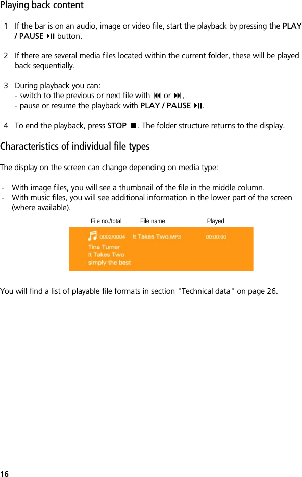 16Playing back content1 If the bar is on an audio, image or video file, start the playback by pressing the PLAY / PAUSE  button.2 If there are several media files located within the current folder, these will be played back sequentially.3 During playback you can:- switch to the previous or next file with  or ,- pause or resume the playback with PLAY / PAUSE .4 To end the playback, press STOP . The folder structure returns to the display. Characteristics of individual file typesThe display on the screen can change depending on media type:- With image files, you will see a thumbnail of the file in the middle column.- With music files, you will see additional information in the lower part of the screen (where available).You will find a list of playable file formats in section "Technical data" on page 26.File no./total File name Played