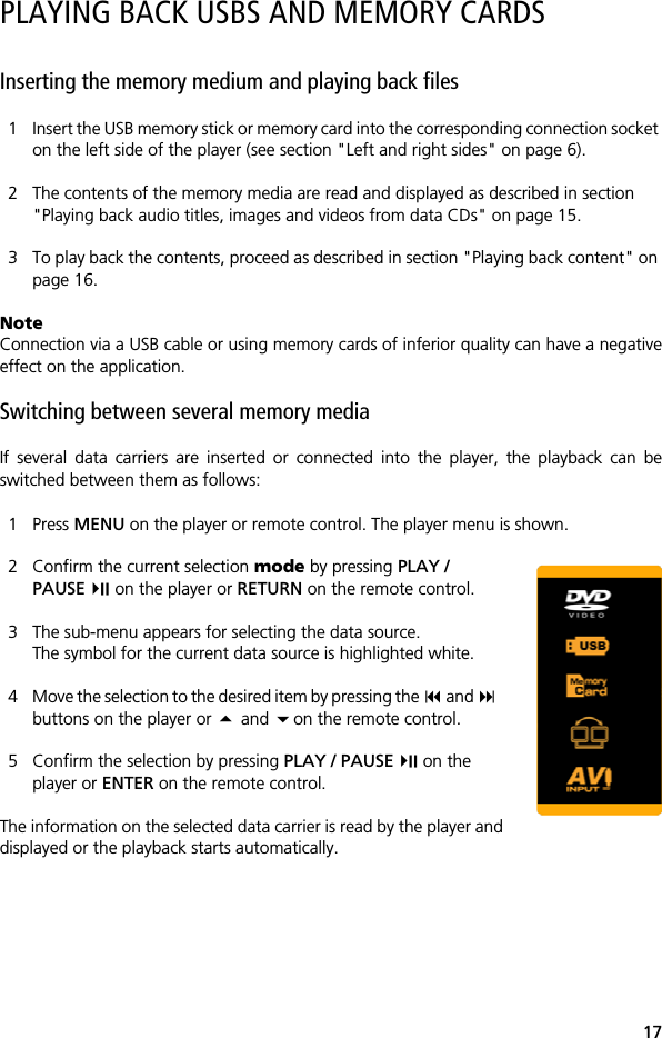 17PLAYING BACK USBS AND MEMORY CARDSInserting the memory medium and playing back files1 Insert the USB memory stick or memory card into the corresponding connection socket on the left side of the player (see section "Left and right sides" on page 6). 2 The contents of the memory media are read and displayed as described in section "Playing back audio titles, images and videos from data CDs" on page 15.3 To play back the contents, proceed as described in section "Playing back content" on page 16.NoteConnection via a USB cable or using memory cards of inferior quality can have a negativeeffect on the application.Switching between several memory mediaIf several data carriers are inserted or connected into the player, the playback can beswitched between them as follows:1 Press MENU on the player or remote control. The player menu is shown.2 Confirm the current selection mode by pressing PLAY / PAUSE  on the player or RETURN on the remote control.3 The sub-menu appears for selecting the data source. The symbol for the current data source is highlighted white.4 Move the selection to the desired item by pressing the  and buttons on the player or  and on the remote control.5 Confirm the selection by pressing PLAY / PAUSE  on the player or ENTER on the remote control.The information on the selected data carrier is read by the player anddisplayed or the playback starts automatically.