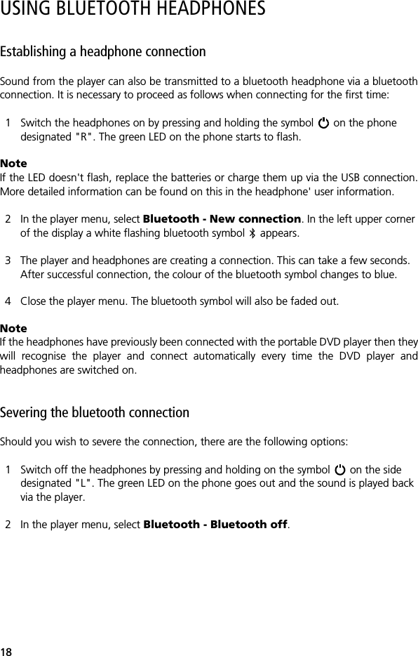 18USING BLUETOOTH HEADPHONESEstablishing a headphone connectionSound from the player can also be transmitted to a bluetooth headphone via a bluetoothconnection. It is necessary to proceed as follows when connecting for the first time:1 Switch the headphones on by pressing and holding the symbol   on the phone designated "R". The green LED on the phone starts to flash.NoteIf the LED doesn't flash, replace the batteries or charge them up via the USB connection.More detailed information can be found on this in the headphone' user information.2 In the player menu, select Bluetooth - New connection. In the left upper corner of the display a white flashing bluetooth symbol   appears.3 The player and headphones are creating a connection. This can take a few seconds. After successful connection, the colour of the bluetooth symbol changes to blue.4 Close the player menu. The bluetooth symbol will also be faded out.Note If the headphones have previously been connected with the portable DVD player then theywill recognise the player and connect automatically every time the DVD player andheadphones are switched on. Severing the bluetooth connectionShould you wish to severe the connection, there are the following options:1 Switch off the headphones by pressing and holding on the symbol   on the side designated "L". The green LED on the phone goes out and the sound is played back via the player.2 In the player menu, select Bluetooth - Bluetooth off.
