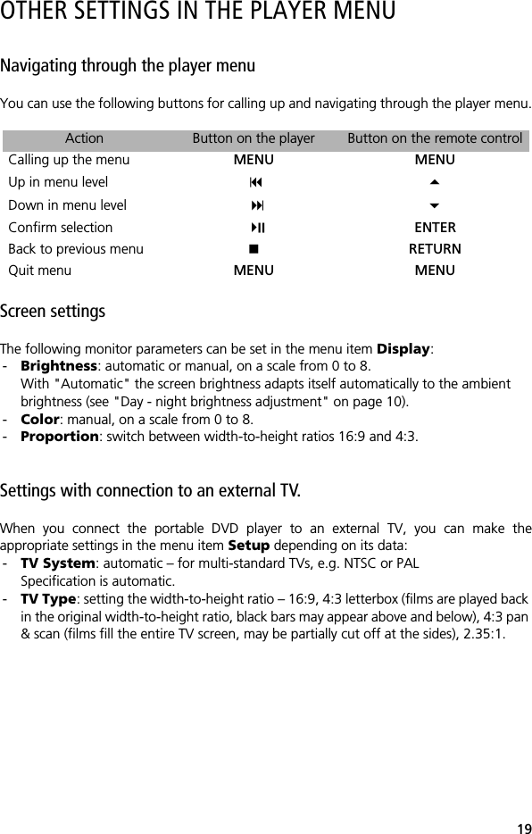 19OTHER SETTINGS IN THE PLAYER MENUNavigating through the player menuYou can use the following buttons for calling up and navigating through the player menu.Screen settingsThe following monitor parameters can be set in the menu item Display:-Brightness: automatic or manual, on a scale from 0 to 8.With "Automatic" the screen brightness adapts itself automatically to the ambient brightness (see "Day - night brightness adjustment" on page 10).-Color: manual, on a scale from 0 to 8.-Proportion: switch between width-to-height ratios 16:9 and 4:3.Settings with connection to an external TV.When you connect the portable DVD player to an external TV, you can make theappropriate settings in the menu item Setup depending on its data:-TV System: automatic &ndash; for multi-standard TVs, e.g. NTSC or PALSpecification is automatic.-TV Type: setting the width-to-height ratio &ndash; 16:9, 4:3 letterbox (films are played back in the original width-to-height ratio, black bars may appear above and below), 4:3 pan &amp; scan (films fill the entire TV screen, may be partially cut off at the sides), 2.35:1.Action Button on the player Button on the remote controlCalling up the menu MENU MENUUp in menu level  Down in menu level  Confirm selection  ENTERBack to previous menu RETURNQuit menu MENU MENU