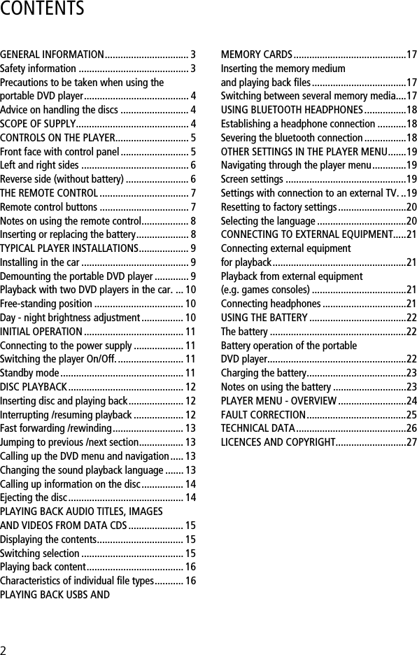 2CONTENTSGENERAL INFORMATION................................ 3Safety information .......................................... 3Precautions to be taken when using the portable DVD player........................................ 4Advice on handling the discs .......................... 4SCOPE OF SUPPLY........................................... 4CONTROLS ON THE PLAYER............................ 5Front face with control panel.......................... 5Left and right sides ......................................... 6Reverse side (without battery) ........................ 6THE REMOTE CONTROL .................................. 7Remote control buttons .................................. 7Notes on using the remote control.................. 8Inserting or replacing the battery.................... 8TYPICAL PLAYER INSTALLATIONS................... 9Installing in the car ......................................... 9Demounting the portable DVD player ............. 9Playback with two DVD players in the car. ... 10Free-standing position .................................. 10Day - night brightness adjustment ................ 10INITIAL OPERATION ...................................... 11Connecting to the power supply ................... 11Switching the player On/Off.......................... 11Standby mode ............................................... 11DISC PLAYBACK............................................ 12Inserting disc and playing back..................... 12Interrupting /resuming playback ................... 12Fast forwarding /rewinding........................... 13Jumping to previous /next section................. 13Calling up the DVD menu and navigation..... 13Changing the sound playback language ....... 13Calling up information on the disc................ 14Ejecting the disc............................................ 14PLAYING BACK AUDIO TITLES, IMAGES AND VIDEOS FROM DATA CDS ..................... 15Displaying the contents................................. 15Switching selection ....................................... 15Playing back content..................................... 16Characteristics of individual file types........... 16PLAYING BACK USBS AND MEMORY CARDS...........................................17Inserting the memory medium and playing back files....................................17Switching between several memory media....17USING BLUETOOTH HEADPHONES................18Establishing a headphone connection ...........18Severing the bluetooth connection ................18OTHER SETTINGS IN THE PLAYER MENU.......19Navigating through the player menu.............19Screen settings ..............................................19Settings with connection to an external TV. ..19Resetting to factory settings..........................20Selecting the language ..................................20CONNECTING TO EXTERNAL EQUIPMENT.....21Connecting external equipment for playback...................................................21Playback from external equipment (e.g. games consoles) ....................................21Connecting headphones ................................21USING THE BATTERY .....................................22The battery ....................................................22Battery operation of the portable DVD player.....................................................22Charging the battery......................................23Notes on using the battery ............................23PLAYER MENU - OVERVIEW ..........................24FAULT CORRECTION......................................25TECHNICAL DATA..........................................26LICENCES AND COPYRIGHT...........................27