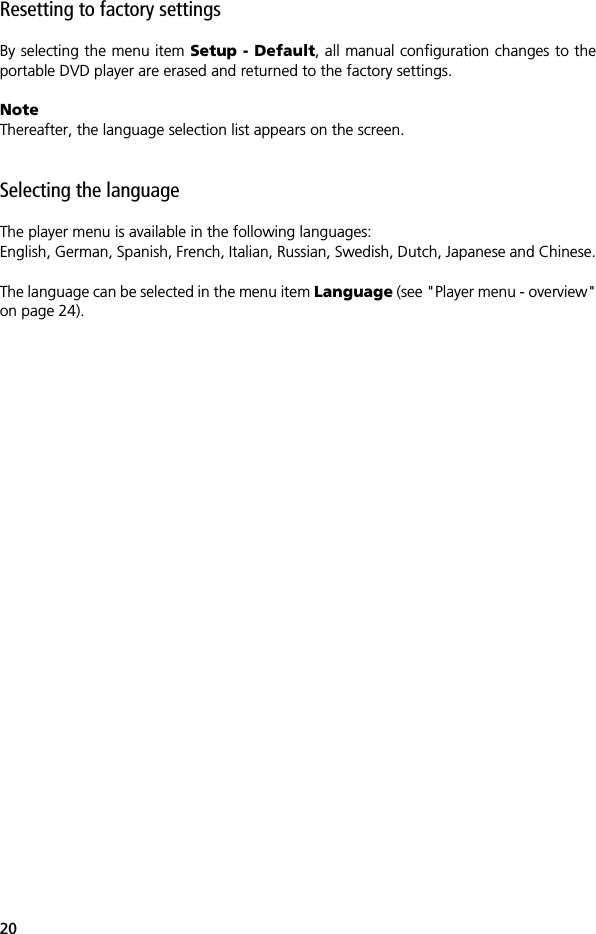 20Resetting to factory settingsBy selecting the menu item Setup - Default, all manual configuration changes to theportable DVD player are erased and returned to the factory settings. NoteThereafter, the language selection list appears on the screen.Selecting the languageThe player menu is available in the following languages:English, German, Spanish, French, Italian, Russian, Swedish, Dutch, Japanese and Chinese.The language can be selected in the menu item Language (see "Player menu - overview"on page 24).