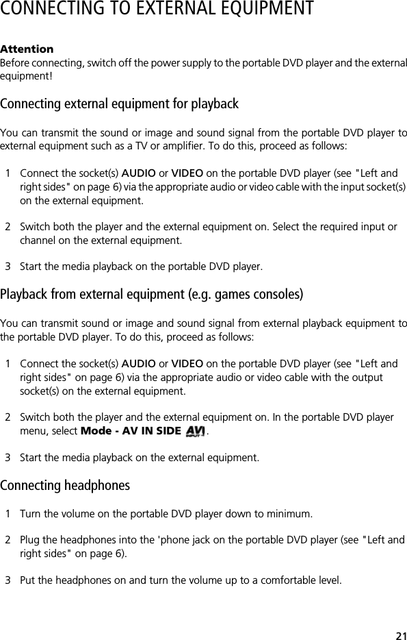21CONNECTING TO EXTERNAL EQUIPMENTAttentionBefore connecting, switch off the power supply to the portable DVD player and the externalequipment!Connecting external equipment for playbackYou can transmit the sound or image and sound signal from the portable DVD player toexternal equipment such as a TV or amplifier. To do this, proceed as follows:1 Connect the socket(s) AUDIO or VIDEO on the portable DVD player (see "Left and right sides" on page 6) via the appropriate audio or video cable with the input socket(s) on the external equipment.2 Switch both the player and the external equipment on. Select the required input or channel on the external equipment.3 Start the media playback on the portable DVD player. Playback from external equipment (e.g. games consoles)You can transmit sound or image and sound signal from external playback equipment tothe portable DVD player. To do this, proceed as follows:1 Connect the socket(s) AUDIO or VIDEO on the portable DVD player (see "Left and right sides" on page 6) via the appropriate audio or video cable with the output socket(s) on the external equipment.2 Switch both the player and the external equipment on. In the portable DVD player menu, select Mode - AV IN SIDE .3 Start the media playback on the external equipment.Connecting headphones1 Turn the volume on the portable DVD player down to minimum.2 Plug the headphones into the 'phone jack on the portable DVD player (see "Left and right sides" on page 6).3 Put the headphones on and turn the volume up to a comfortable level.