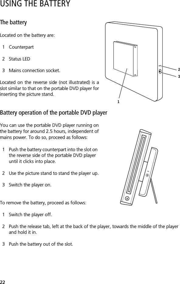 22USING THE BATTERYThe batteryLocated on the battery are:1 Counterpart2 Status LED3 Mains connection socket.Located on the reverse side (not illustrated) is aslot similar to that on the portable DVD player forinserting the picture stand. Battery operation of the portable DVD player You can use the portable DVD player running onthe battery for around 2.5 hours, independent ofmains power. To do so, proceed as follows:1 Push the battery counterpart into the slot on the reverse side of the portable DVD player until it clicks into place. 2 Use the picture stand to stand the player up.3 Switch the player on.To remove the battery, proceed as follows:1 Switch the player off.2 Push the release tab, left at the back of the player, towards the middle of the player and hold it in.3 Push the battery out of the slot.123