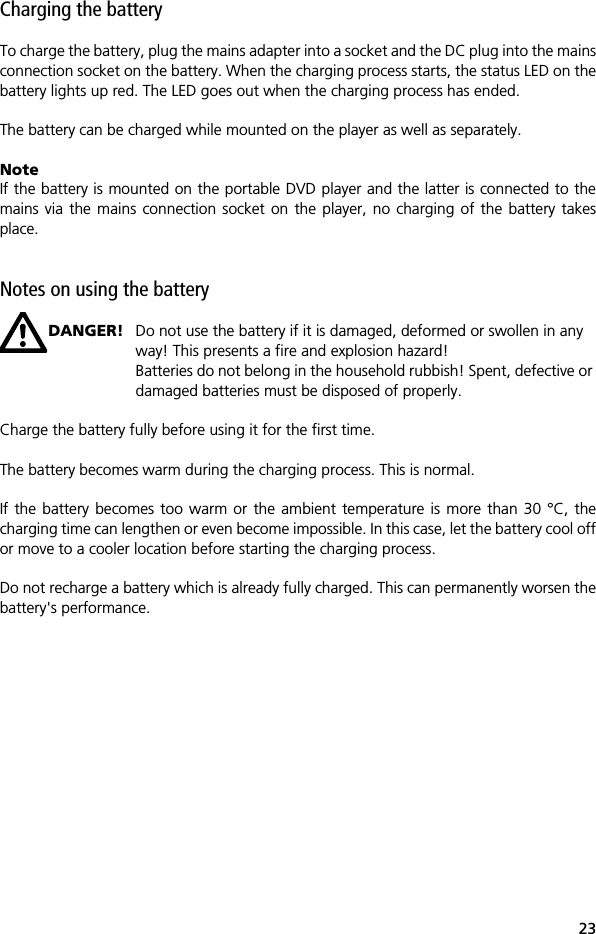 23Charging the batteryTo charge the battery, plug the mains adapter into a socket and the DC plug into the mainsconnection socket on the battery. When the charging process starts, the status LED on thebattery lights up red. The LED goes out when the charging process has ended.The battery can be charged while mounted on the player as well as separately. NoteIf the battery is mounted on the portable DVD player and the latter is connected to themains via the mains connection socket on the player, no charging of the battery takesplace. Notes on using the batteryDANGER! Do not use the battery if it is damaged, deformed or swollen in any way! This presents a fire and explosion hazard!Batteries do not belong in the household rubbish! Spent, defective or damaged batteries must be disposed of properly.Charge the battery fully before using it for the first time.The battery becomes warm during the charging process. This is normal.If the battery becomes too warm or the ambient temperature is more than 30 &deg;C, thecharging time can lengthen or even become impossible. In this case, let the battery cool offor move to a cooler location before starting the charging process.Do not recharge a battery which is already fully charged. This can permanently worsen thebattery's performance.