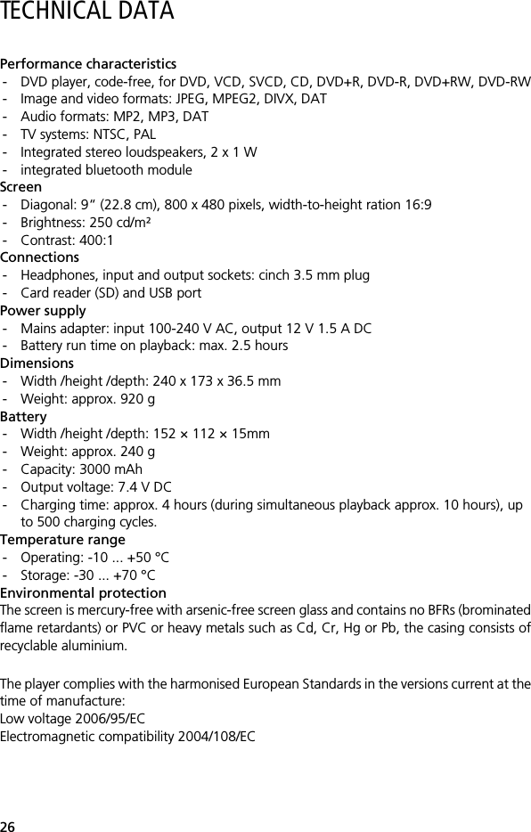 26TECHNICAL DATAPerformance characteristics- DVD player, code-free, for DVD, VCD, SVCD, CD, DVD+R, DVD-R, DVD+RW, DVD-RW- Image and video formats: JPEG, MPEG2, DIVX, DAT- Audio formats: MP2, MP3, DAT- TV systems: NTSC, PAL- Integrated stereo loudspeakers, 2 x 1 W- integrated bluetooth moduleScreen- Diagonal: 9&ldquo; (22.8 cm), 800 x 480 pixels, width-to-height ration 16:9- Brightness: 250 cd/m&sup2;- Contrast: 400:1Connections- Headphones, input and output sockets: cinch 3.5 mm plug- Card reader (SD) and USB portPower supply- Mains adapter: input 100-240 V AC, output 12 V 1.5 A DC - Battery run time on playback: max. 2.5 hoursDimensions- Width /height /depth: 240 x 173 x 36.5 mm- Weight: approx. 920 gBattery- Width /height /depth: 152 &times; 112 &times; 15mm- Weight: approx. 240 g- Capacity: 3000 mAh - Output voltage: 7.4 V DC- Charging time: approx. 4 hours (during simultaneous playback approx. 10 hours), up to 500 charging cycles.Temperature range- Operating: -10 ... +50 &deg;C- Storage: -30 ... +70 &deg;C Environmental protectionThe screen is mercury-free with arsenic-free screen glass and contains no BFRs (brominatedflame retardants) or PVC or heavy metals such as Cd, Cr, Hg or Pb, the casing consists ofrecyclable aluminium.The player complies with the harmonised European Standards in the versions current at thetime of manufacture:Low voltage 2006/95/ECElectromagnetic compatibility 2004/108/EC