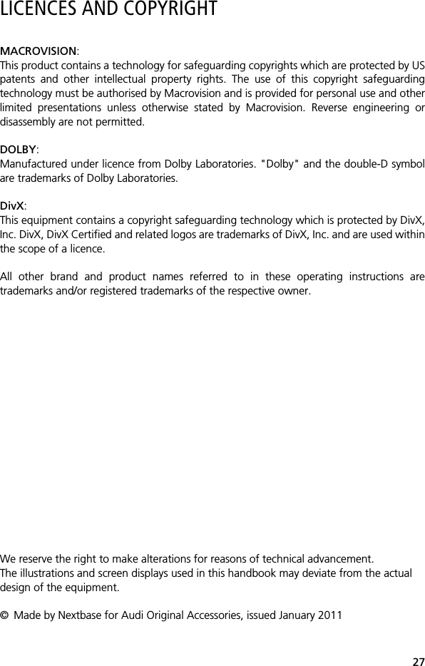 27LICENCES AND COPYRIGHTMACROVISION:This product contains a technology for safeguarding copyrights which are protected by USpatents and other intellectual property rights. The use of this copyright safeguardingtechnology must be authorised by Macrovision and is provided for personal use and otherlimited presentations unless otherwise stated by Macrovision. Reverse engineering ordisassembly are not permitted.DOLBY:Manufactured under licence from Dolby Laboratories. "Dolby" and the double-D symbolare trademarks of Dolby Laboratories. DivX:This equipment contains a copyright safeguarding technology which is protected by DivX,Inc. DivX, DivX Certified and related logos are trademarks of DivX, Inc. and are used withinthe scope of a licence.All other brand and product names referred to in these operating instructions aretrademarks and/or registered trademarks of the respective owner.We reserve the right to make alterations for reasons of technical advancement.The illustrations and screen displays used in this handbook may deviate from the actual design of the equipment.&copy; Made by Nextbase for Audi Original Accessories, issued January 2011