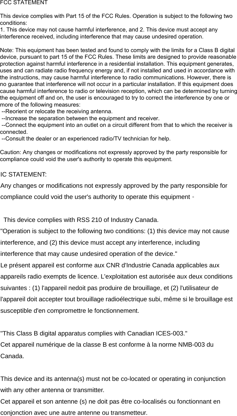 FCC STATEMENT: FCC Caution: Any changes or modifications not expressly approved by the party responsible for compliance could void the user's authority to operate this equipment.   This device complies with Part 15 of the FCC Rules. Operation is subject to the following two conditions: (1) This device may not cause harmful interference, and (2) this device must accept any interference received, including interference that may cause undesired operation.    IC STATEMENT: Any changes or modifications not expressly approved by the party responsible for compliance could void the user's authority to operate this equipment。  This device complies with RSS 210 of Industry Canada. "Operation is subject to the following two conditions: (1) this device may not cause interference, and (2) this device must accept any interference, including interference that may cause undesired operation of the device." Le pr&eacute;sent appareil est conforme aux CNR d'Industrie Canada applicables aux appareils radio exempts de licence. L'exploitation est autoris&eacute;e aux deux conditions suivantes : (1) l'appareil nedoit pas produire de brouillage, et (2) l'utilisateur de l'appareil doit accepter tout brouillage radio&eacute;lectrique subi, m&ecirc;me si le brouillage est susceptible d'en compromettre le fonctionnement.  "This Class B digital apparatus complies with Canadian ICES-003." Cet appareil num&eacute;rique de la classe B est conforme &agrave; la norme NMB-003 du Canada.  This device and its antenna(s) must not be co-located or operating in conjunction with any other antenna or transmitter. Cet appareil et son antenne (s) ne doit pas &ecirc;tre co-localis&eacute;s ou fonctionnant en conjonction avec une autre antenne ou transmetteur.  FCC STATEMENT   This device complies with Part 15 of the FCC Rules. Operation is subject to the following two conditions: 1. This device may not cause harmful interference, and 2. This device must accept any interference received, including interference that may cause undesired operation.   Note: This equipment has been tested and found to comply with the limits for a Class B digital device, pursuant to part 15 of the FCC Rules. These limits are designed to provide reasonable protection against harmful interference in a residential installation. This equipment generates, uses and can radiate radio frequency energy and, if not installed and used in accordance with the instructions, may cause harmful interference to radio communications. However, there is no guarantee that interference will not occur in a particular installation. If this equipment does cause harmful interference to radio or television reception, which can be determined by turning the equipment off and on, the user is encouraged to try to correct the interference by one or more of the following measures:  --Reorient or relocate the receiving antenna.  --Increase the separation between the equipment and receiver.  --Connect the equipment into an outlet on a circuit different from that to which the receiver is connected.  --Consult the dealer or an experienced radio/TV technician for help.   Caution: Any changes or modifications not expressly approved by the party responsible for compliance could void the user's authority to operate this equipment. 