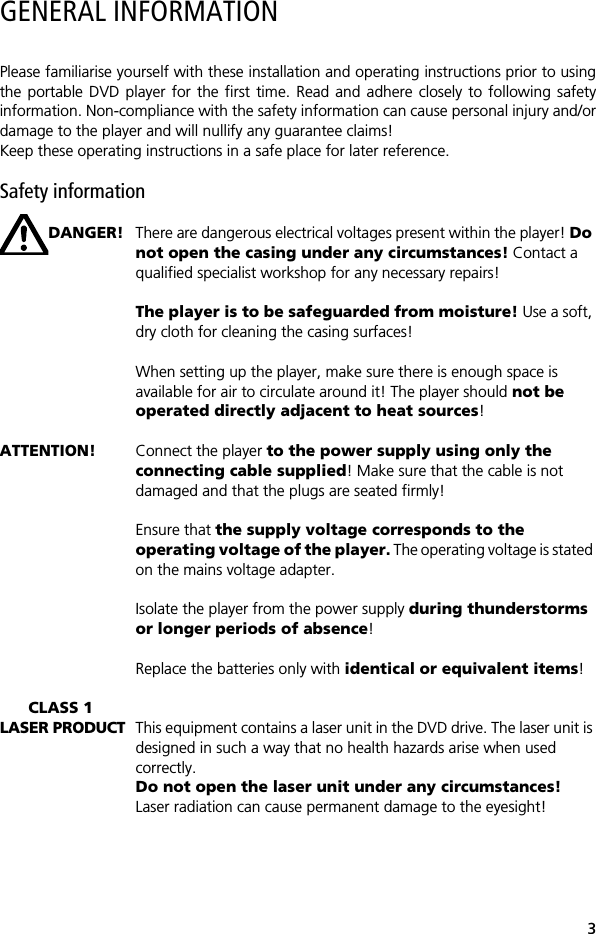 3GENERAL INFORMATIONPlease familiarise yourself with these installation and operating instructions prior to usingthe portable DVD player for the first time. Read and adhere closely to following safetyinformation. Non-compliance with the safety information can cause personal injury and/ordamage to the player and will nullify any guarantee claims!Keep these operating instructions in a safe place for later reference. Safety informationDANGER! There are dangerous electrical voltages present within the player! Do not open the casing under any circumstances! Contact a qualified specialist workshop for any necessary repairs!The player is to be safeguarded from moisture! Use a soft, dry cloth for cleaning the casing surfaces!When setting up the player, make sure there is enough space is available for air to circulate around it! The player should not be operated directly adjacent to heat sources!ATTENTION! Connect the player to the power supply using only the connecting cable supplied! Make sure that the cable is not damaged and that the plugs are seated firmly!Ensure that the supply voltage corresponds to the operating voltage of the player. The operating voltage is stated on the mains voltage adapter.Isolate the player from the power supply during thunderstorms or longer periods of absence!Replace the batteries only with identical or equivalent items!CLASS 1LASER PRODUCT This equipment contains a laser unit in the DVD drive. The laser unit is designed in such a way that no health hazards arise when used correctly. Do not open the laser unit under any circumstances! Laser radiation can cause permanent damage to the eyesight! 