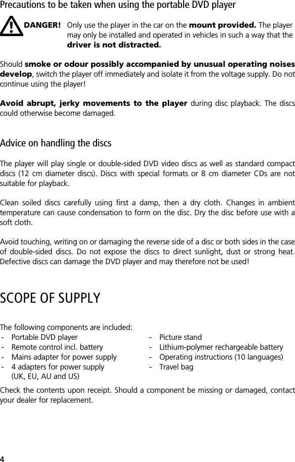 4Precautions to be taken when using the portable DVD playerDANGER! Only use the player in the car on the mount provided. The player may only be installed and operated in vehicles in such a way that the driver is not distracted. Should smoke or odour possibly accompanied by unusual operating noisesdevelop, switch the player off immediately and isolate it from the voltage supply. Do notcontinue using the player!Avoid abrupt, jerky movements to the player during disc playback. The discscould otherwise become damaged.Advice on handling the discsThe player will play single or double-sided DVD video discs as well as standard compactdiscs (12 cm diameter discs). Discs with special formats or 8 cm diameter CDs are notsuitable for playback.Clean soiled discs carefully using first a damp, then a dry cloth. Changes in ambienttemperature can cause condensation to form on the disc. Dry the disc before use with asoft cloth. Avoid touching, writing on or damaging the reverse side of a disc or both sides in the caseof double-sided discs. Do not expose the discs to direct sunlight, dust or strong heat.Defective discs can damage the DVD player and may therefore not be used!SCOPE OF SUPPLYThe following components are included:Check the contents upon receipt. Should a component be missing or damaged, contactyour dealer for replacement.- Portable DVD player- Remote control incl. battery- Mains adapter for power supply- 4 adapters for power supply (UK, EU, AU and US)- Picture stand- Lithium-polymer rechargeable battery- Operating instructions (10 languages) -Travel bag