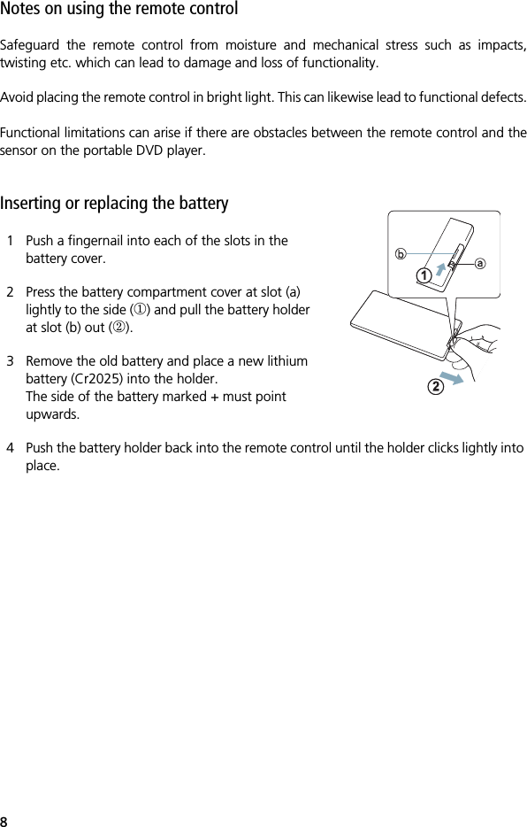 8Notes on using the remote controlSafeguard the remote control from moisture and mechanical stress such as impacts,twisting etc. which can lead to damage and loss of functionality.Avoid placing the remote control in bright light. This can likewise lead to functional defects.Functional limitations can arise if there are obstacles between the remote control and thesensor on the portable DVD player.  Inserting or replacing the battery1 Push a fingernail into each of the slots in the battery cover.2 Press the battery compartment cover at slot (a) lightly to the side () and pull the battery holder at slot (b) out ().3 Remove the old battery and place a new lithium battery (Cr2025) into the holder.The side of the battery marked + must point upwards.4 Push the battery holder back into the remote control until the holder clicks lightly into place.