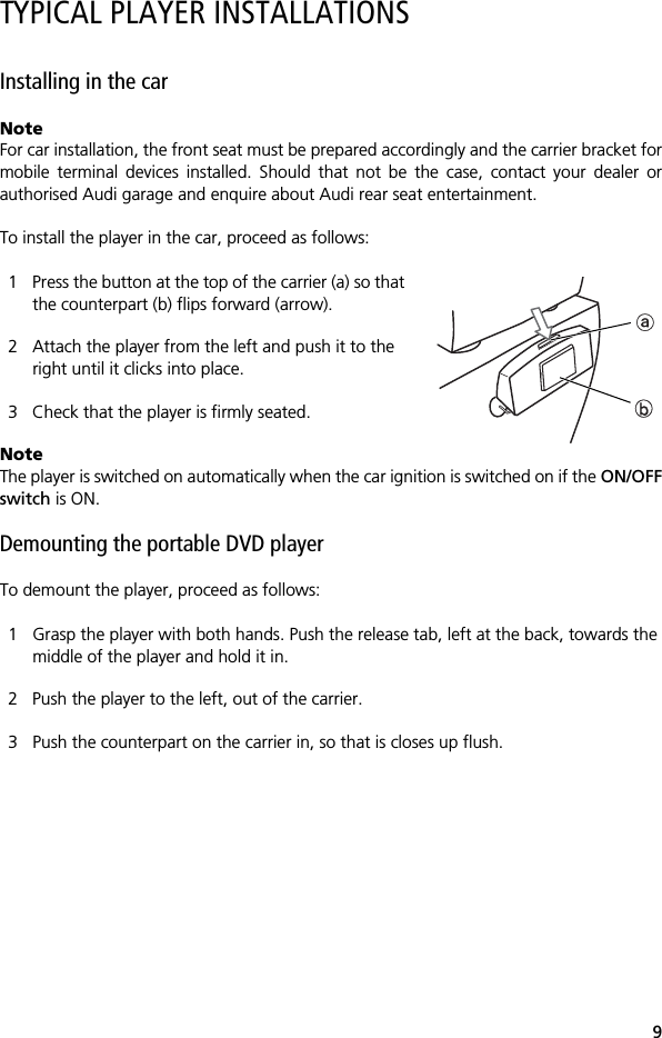 9TYPICAL PLAYER INSTALLATIONSInstalling in the carNoteFor car installation, the front seat must be prepared accordingly and the carrier bracket formobile terminal devices installed. Should that not be the case, contact your dealer orauthorised Audi garage and enquire about Audi rear seat entertainment.To install the player in the car, proceed as follows:1 Press the button at the top of the carrier (a) so that the counterpart (b) flips forward (arrow).2 Attach the player from the left and push it to the right until it clicks into place.3 Check that the player is firmly seated.NoteThe player is switched on automatically when the car ignition is switched on if the ON/OFFswitch is ON.Demounting the portable DVD player To demount the player, proceed as follows:1 Grasp the player with both hands. Push the release tab, left at the back, towards the middle of the player and hold it in.2 Push the player to the left, out of the carrier.3 Push the counterpart on the carrier in, so that is closes up flush.