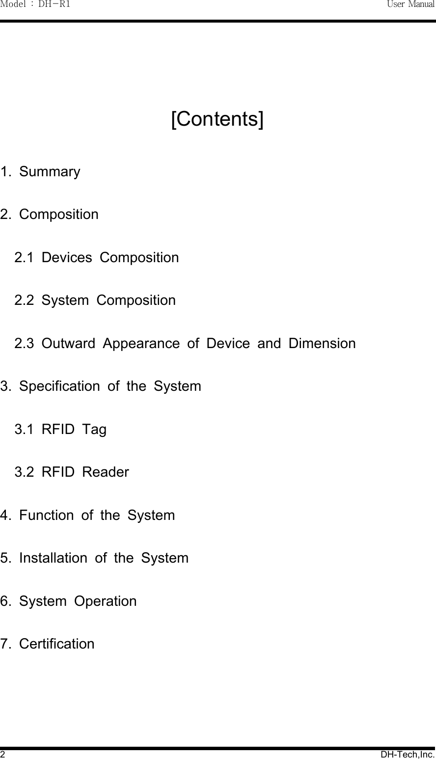 Model : DH-R1 User Manual2DH-Tech,Inc.[Contents]1. Summary2. Composition2.1 Devices Composition2.2 System Composition2.3 Outward Appearance of Device and Dimension3. Specification of the System3.1 RFID Tag3.2 RFID Reader4. Function of the System5. Installation of the System6. System Operation7. Certification