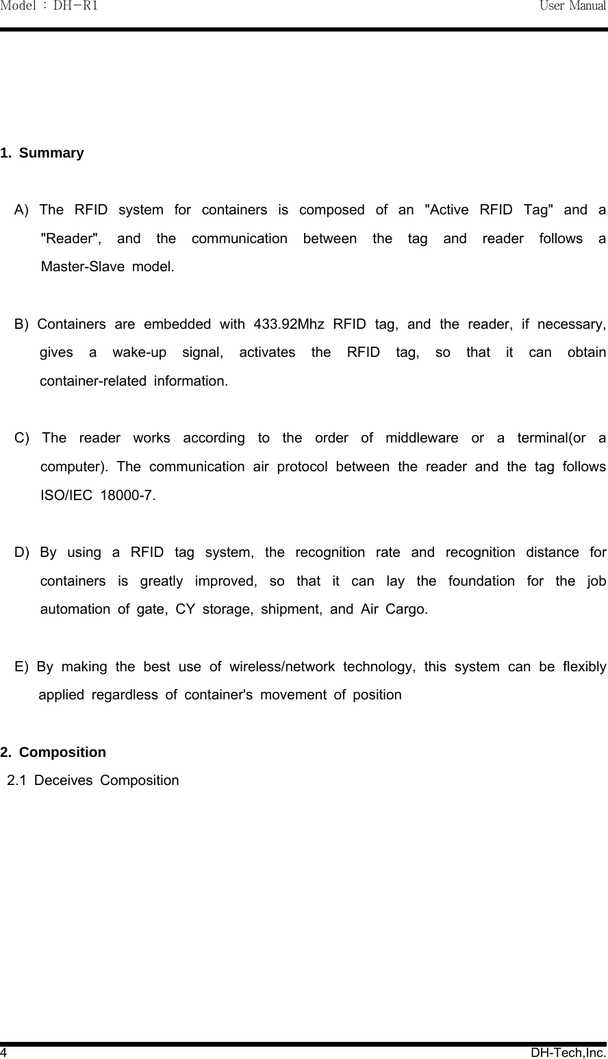 Model : DH-R1 User Manual4DH-Tech,Inc.1. SummaryA) The RFID system for containers is composed of an "Active RFID Tag" and a"Reader", and the communication between the tag and reader follows aMaster-Slave model.B) Containers are embedded with 433.92Mhz RFID tag, and the reader, if necessary,gives a wake-up signal, activates the RFID tag, so that it can obtaincontainer-related information.C) The reader works according to the order of middleware or a terminal(or acomputer). The communication air protocol between the reader and the tag followsISO/IEC 18000-7.D) By using a RFID tag system, the recognition rate and recognition distance forcontainers is greatly improved, so that it can lay the foundation for the jobautomation of gate, CY storage, shipment, and Air Cargo.E) By making the best use of wireless/network technology, this system can be flexiblyapplied regardless of container's movement of position2. Composition2.1 Deceives Composition