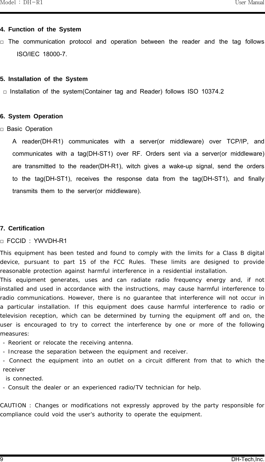 Model : DH-R1 User Manual9DH-Tech,Inc.4. Function of the SystemThe communication protocol and operation between the reader and the tag follows□ISO/IEC 18000-7.5. Installation of the SystemInstallation of the system(Container tag and Reader) follows ISO 10374.2□6. System OperationBasic Operation□A reader(DH-R1) communicates with a server(or middleware) over TCP/IP, andcommunicates with a tag(DH-ST1) over RF. Orders sent via a server(or middleware)are transmitted to the reader(DH-R1), witch gives a wake-up signal, send the ordersto the tag(DH-ST1), receives the response data from the tag(DH-ST1), and finallytransmits them to the server(or middleware).7. CertificationFCCID : YWVDH-R1□This equipment has been tested and found to comply with the limits for a Class B digitaldevice, pursuant to part 15 of the FCC Rules. These limits are designed to providereasonable protection against harmful interference in a residential installation.This equipment generates, uses and can radiate radio frequency energy and, if notinstalled and used in accordance with the instructions, may cause harmful interference toradio communications. However, there is no guarantee that interference will not occur ina particular installation. If this equipment does cause harmful interference to radio ortelevision reception, which can be determined by turning the equipment off and on, theuser is encouraged to try to correct the interference by one or more of the followingmeasures:- Reorient or relocate the receiving antenna.- Increase the separation between the equipment and receiver.- Connect the equipment into an outlet on a circuit different from that to which thereceiveris connected.- Consult the dealer or an experienced radio/TV technician for help.CAUTION : Changes or modifications not expresslyapprovedbythepartyresponsibleforcompliance could void the user&rsquo;s authority to operate the equipment.