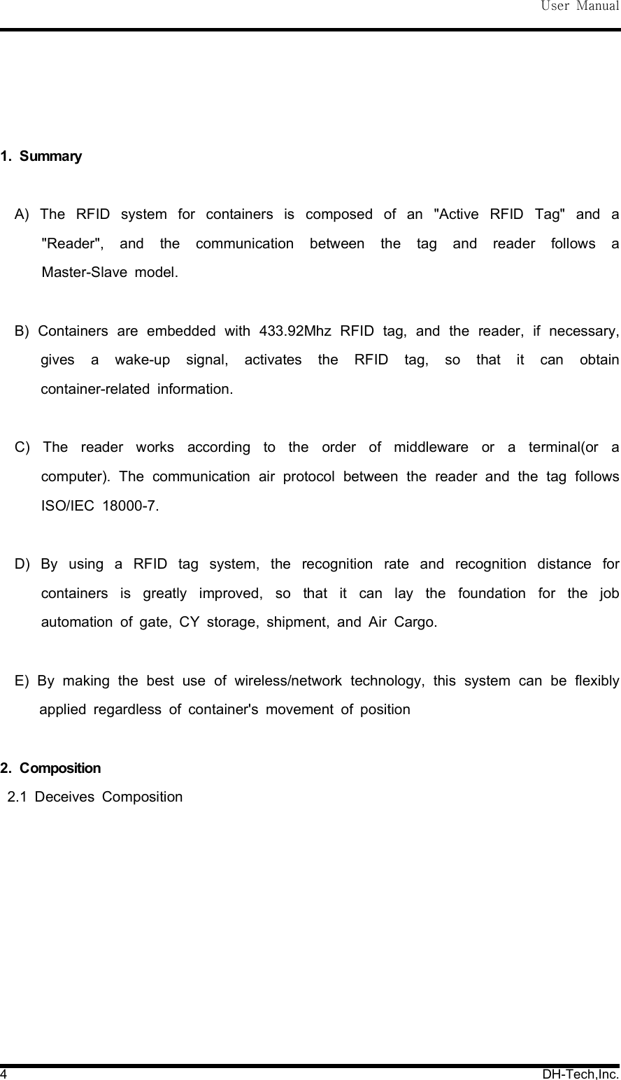 User Manual4 DH-Tech,Inc.1. SummaryA) The RFID system for containers is composed of an "Active RFID Tag" and a"Reader", and the communication between the tag and reader follows aMaster-Slave model.B) Containers are embedded with 433.92Mhz RFID tag, and the reader, if necessary,gives a wake-up signal, activates the RFID tag, so that it can obtaincontainer-related information.C) The reader works according to the order of middleware or a terminal(or acomputer). The communication air protocol between the reader and the tag followsISO/IEC 18000-7.D) By using a RFID tag system, the recognition rate and recognition distance forcontainers is greatly improved, so that it can lay the foundation for the jobautomation of gate, CY storage, shipment, and Air Cargo.E) By making the best use of wireless/network technology, this system can be flexiblyapplied regardless of container's movement of position2. Composition2.1 Deceives Composition