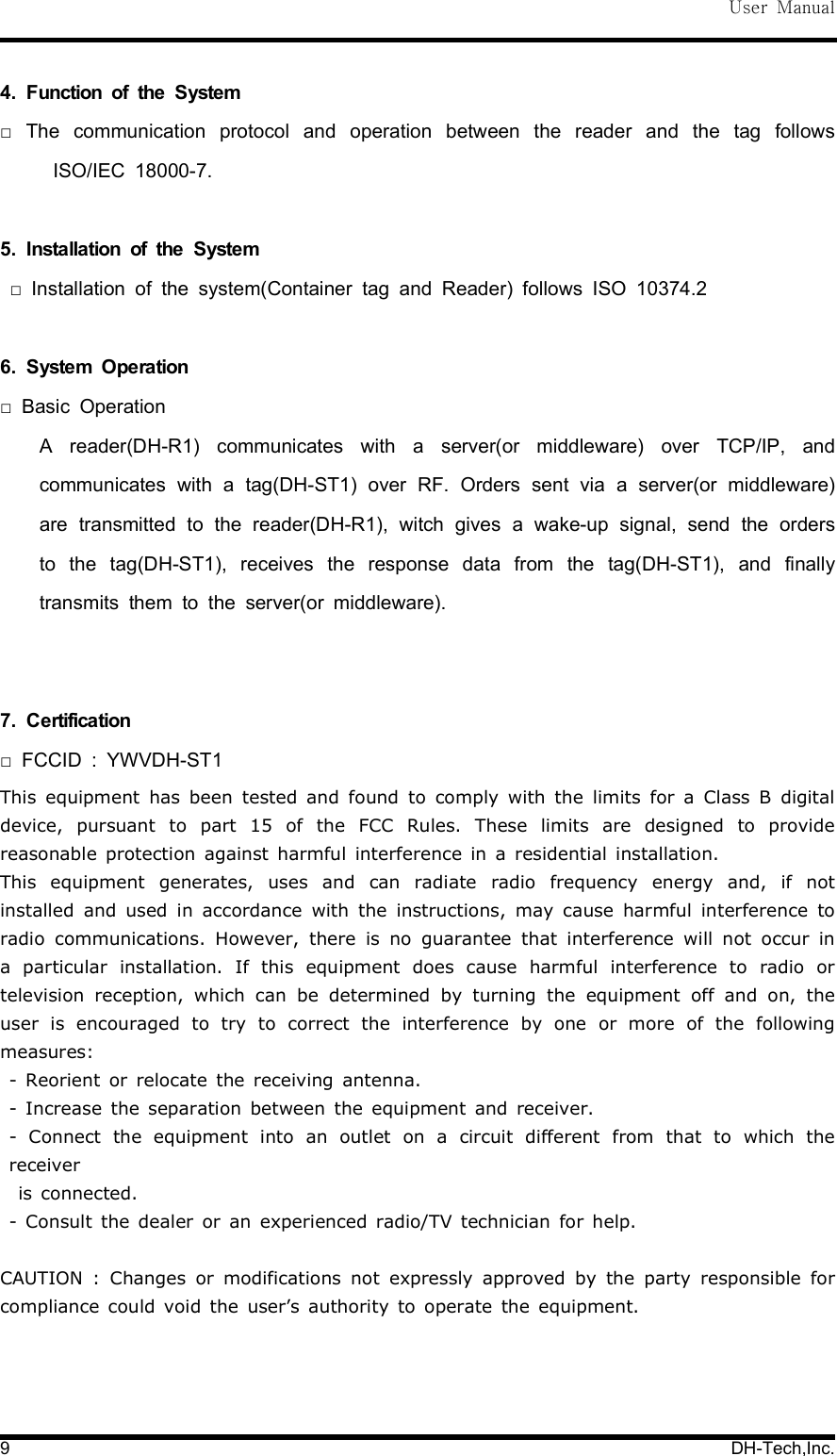 User Manual9 DH-Tech,Inc.4. Function of the SystemThe communication protocol and operation between the reader and the tag follows□ISO/IEC 18000-7.5. Installation of the SystemInstallation of the system(Container tag and Reader) follows ISO 10374.2□6. System OperationBasic Operation□A reader(DH-R1) communicates with a server(or middleware) over TCP/IP, andcommunicates with a tag(DH-ST1) over RF. Orders sent via a server(or middleware)are transmitted to the reader(DH-R1), witch gives a wake-up signal, send the ordersto the tag(DH-ST1), receives the response data from the tag(DH-ST1), and finallytransmits them to the server(or middleware).7. CertificationFCCID : YWVDH-ST1□This equipment has been tested and found to comply with the limits for a Class B digitaldevice, pursuant to part 15 of the FCC Rules. These limits are designed to providereasonable protection against harmful interference in a residential installation.This equipment generates, uses and can radiate radio frequency energy and, if notinstalled and used in accordance with the instructions, may cause harmful interference toradio communications. However, there is no guarantee that interference will not occur ina particular installation. If this equipment does cause harmful interference to radio ortelevision reception, which can be determined by turning the equipment off and on, theuser is encouraged to try to correct the interference by one or more of the followingmeasures:- Reorient or relocate the receiving antenna.- Increase the separation between the equipment and receiver.- Connect the equipment into an outlet on a circuit different from that to which thereceiveris connected.- Consult the dealer or an experienced radio/TV technician for help.CAUTION : Changes or modifications not expressly approved by the party responsible forcompliance could void the user&rsquo;s authority to operate the equipment.