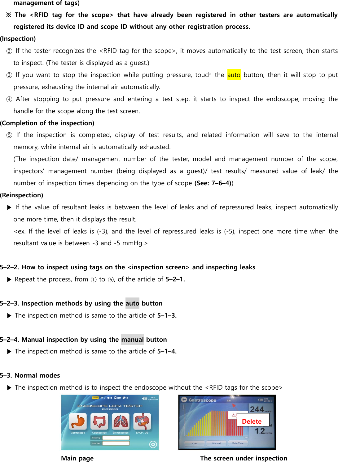 management of tags)   ※  The  <RFID  tag  for  the  scope>  that  have  already  been  registered  in  other  testers  are  automatically registered its device ID and scope ID without any other registration process. (Inspection) ②  If the tester recognizes the <RFID tag for the scope>, it moves automatically to the test screen, then starts to inspect. (The tester is displayed as a guest.) ③  If you want to stop the inspection while putting pressure, touch the auto  button, then it will stop to put pressure, exhausting the internal air automatically. ④  After  stopping  to  put  pressure  and  entering  a  test  step,  it  starts  to  inspect  the  endoscope,  moving  the handle for the scope along the test screen. (Completion of the inspection)   ⑤  If  the  inspection  is  completed,  display  of  test  results,  and  related  information  will  save  to  the  internal memory, while internal air is automatically exhausted. (The  inspection  date/  management  number  of  the  tester,  model  and  management  number  of  the  scope, inspectors&rsquo;  management  number  (being  displayed  as  a  guest)/  test  results/  measured  value  of  leak/  the number of inspection times depending on the type of scope (See: 7&ndash;6&ndash;4)) (Reinspection) ▶ If the value of resultant leaks  is between the level of leaks and of repressured leaks, inspect automatically one more time, then it displays the result. <ex. If the level of leaks is (-3), and the level of repressured leaks is (-5), inspect one more time when the resultant value is between -3 and -5 mmHg.>  5&ndash;2&ndash;2. How to inspect using tags on the <inspection screen> and inspecting leaks ▶ Repeat the process, from ① to ⑤, of the article of 5&ndash;2&ndash;1.    5&ndash;2&ndash;3. Inspection methods by using the auto button ▶ The inspection method is same to the article of 5&ndash;1&ndash;3.    5&ndash;2&ndash;4. Manual inspection by using the manual button ▶ The inspection method is same to the article of 5&ndash;1&ndash;4.    5&ndash;3. Normal modes ▶ The inspection method is to inspect the endoscope without the <RFID tags for the scope>  Main page                                                                 The screen under inspection Delete 