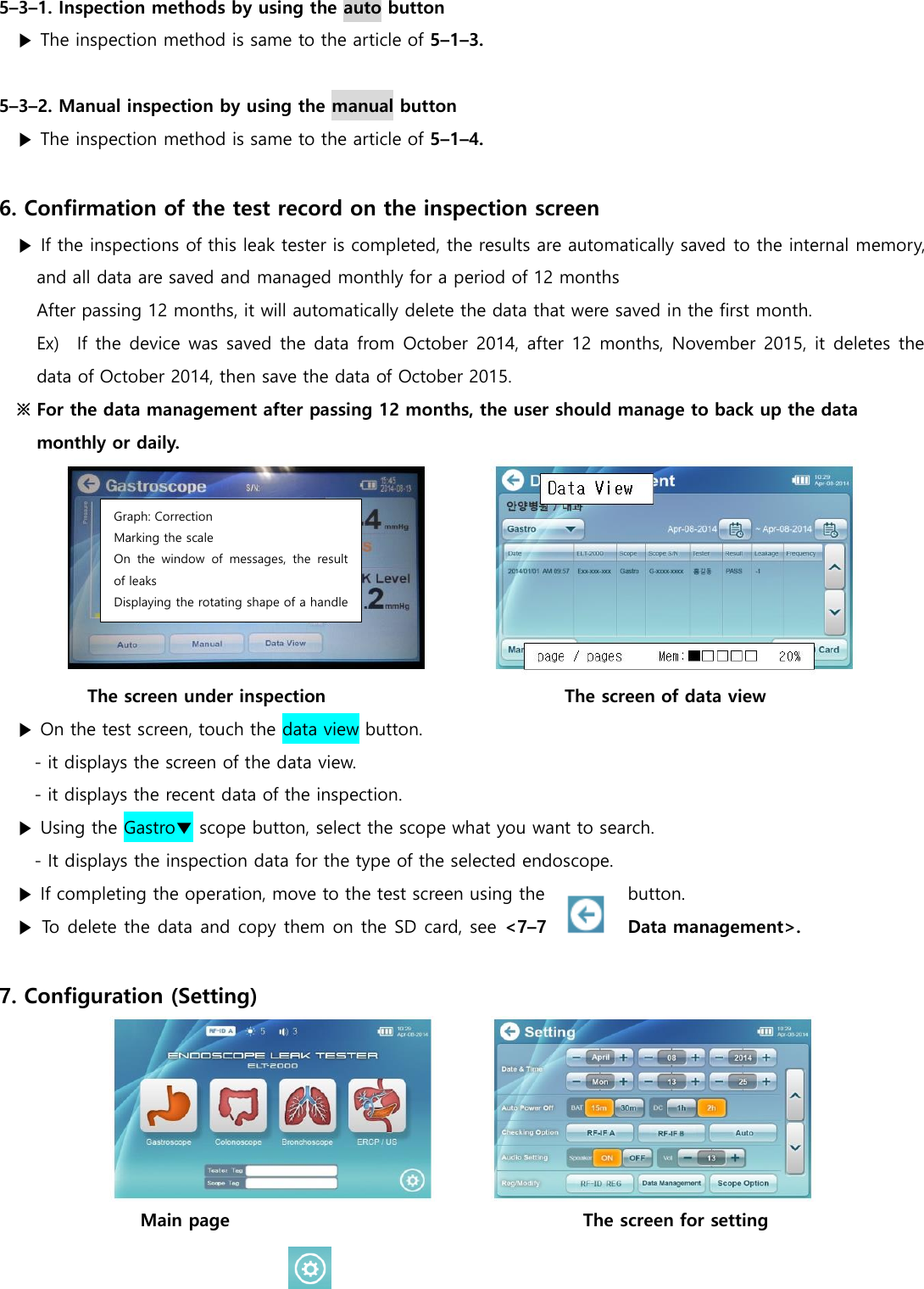  5&ndash;3&ndash;1. Inspection methods by using the auto button ▶ The inspection method is same to the article of 5&ndash;1&ndash;3.    5&ndash;3&ndash;2. Manual inspection by using the manual button ▶ The inspection method is same to the article of 5&ndash;1&ndash;4.    6. Confirmation of the test record on the inspection screen ▶ If the inspections of this leak tester is completed, the results are automatically saved to the internal memory, and all data are saved and managed monthly for a period of 12 months   After passing 12 months, it will automatically delete the data that were saved in the first month. Ex)    If the device was saved the data from October 2014, after 12 months, November 2015, it deletes the data of October 2014, then save the data of October 2015. ※ For the data management after passing 12 months, the user should manage to back up the data monthly or daily.  The screen under inspection                                                     The screen of data view ▶ On the test screen, touch the data view button. - it displays the screen of the data view. - it displays the recent data of the inspection. ▶ Using the Gastro▼ scope button, select the scope what you want to search. - It displays the inspection data for the type of the selected endoscope. ▶ If completing the operation, move to the test screen using the     button. ▶ To delete the data and copy them on the SD card, see <7&ndash;7  Data management>.  7. Configuration (Setting)  Main page                                                                                The screen for setting Graph: Correction Marking the scale On  the  window  of  messages,  the  result of leaks Displaying the rotating shape of a handle 