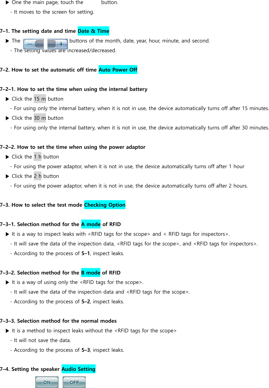▶ One the main page, touch the              button. - It moves to the screen for setting.  7&ndash;1. The setting date and time Date &amp; Time ▶ The                                      buttons of the month, date, year, hour, minute, and second. - The setting values are increased/decreased.  7&ndash;2. How to set the automatic off time Auto Power Off  7&ndash;2&ndash;1. How to set the time when using the internal battery ▶ Click the 15 m button - For using only the internal battery, when it is not in use, the device automatically turns off after 15 minutes. ▶ Click the 30 m button - For using only the internal battery, when it is not in use, the device automatically turns off after 30 minutes.  7&ndash;2&ndash;2. How to set the time when using the power adaptor ▶ Click the 1 h button - For using the power adaptor, when it is not in use, the device automatically turns off after 1 hour ▶ Click the 2 h button - For using the power adaptor, when it is not in use, the device automatically turns off after 2 hours.  7&ndash;3. How to select the test mode Checking Option  7&ndash;3&ndash;1. Selection method for the A mode of RFID ▶ It is a way to inspect leaks with <RFID tags for the scope> and < RFID tags for inspectors>. - It will save the data of the inspection data, <RFID tags for the scope>, and <RFID tags for inspectors>. - According to the process of 5&ndash;1, inspect leaks.  7&ndash;3&ndash;2. Selection method for the B mode of RFID ▶ It is a way of using only the <RFID tags for the scope>. - It will save the data of the inspection data and <RFID tags for the scope>. - According to the process of 5&ndash;2, inspect leaks.  7&ndash;3&ndash;3. Selection method for the normal modes ▶ It is a method to inspect leaks without the <RFID tags for the scope> - It will not save the data. - According to the process of 5&ndash;3, inspect leaks.  7&ndash;4. Setting the speaker Audio Setting 