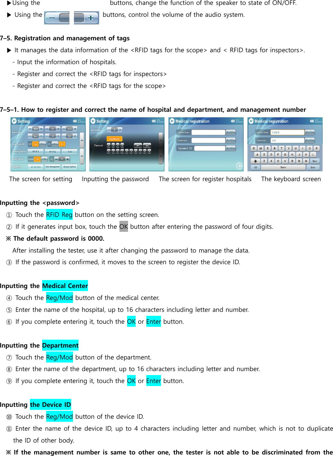 ▶Using the                                           buttons, change the function of the speaker to state of ON/OFF. ▶ Using the                                    buttons, control the volume of the audio system.  7&ndash;5. Registration and management of tags ▶ It manages the data information of the <RFID tags for the scope> and < RFID tags for inspectors>. - Input the information of hospitals. - Register and correct the <RFID tags for inspectors> - Register and correct the <RFID tags for the scope>  7&ndash;5&ndash;1. How to register and correct the name of hospital and department, and management number  The screen for setting      Inputting the password    The screen for register hospitals     The keyboard screen  Inputting the <password> ①  Touch the RFID Reg button on the setting screen. ②  If it generates input box, touch the OK button after entering the password of four digits. ※ The default password is 0000. After installing the tester, use it after changing the password to manage the data. ③  If the password is confirmed, it moves to the screen to register the device ID.  Inputting the Medical Center   ④  Touch the Reg/Mod button of the medical center. ⑤  Enter the name of the hospital, up to 16 characters including letter and number.   ⑥  If you complete entering it, touch the OK or Enter button.  Inputting the Department   ⑦  Touch the Reg/Mod button of the department. ⑧  Enter the name of the department, up to 16 characters including letter and number.   ⑨  If you complete entering it, touch the OK or Enter button.  Inputting the Device ID ⑩  Touch the Reg/Mod button of the device ID. ⑪  Enter the name of the device ID, up to 4 characters including letter and number, which is not to duplicate the ID of other body.   ※ If the management number is same to other one, the tester is not able to be discriminated from the 