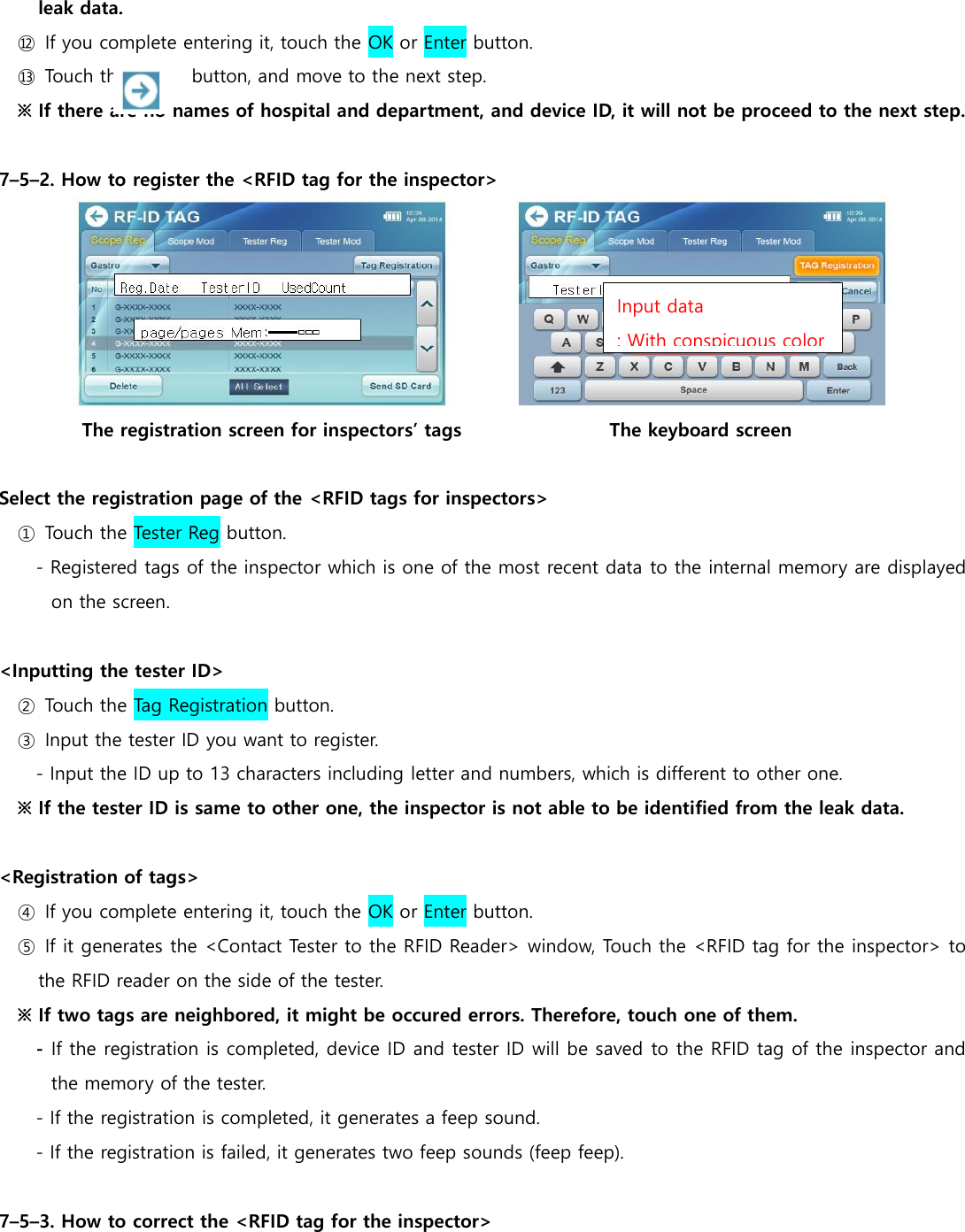 leak data.   ⑫  If you complete entering it, touch the OK or Enter button. ⑬  Touch the             button, and move to the next step. ※ If there are no names of hospital and department, and device ID, it will not be proceed to the next step.  7&ndash;5&ndash;2. How to register the <RFID tag for the inspector>  The registration screen for inspectors&rsquo; tags                                The keyboard screen  Select the registration page of the <RFID tags for inspectors> ①  Touch the Tester Reg button. - Registered tags of the inspector which is one of the most recent data to the internal memory are displayed on the screen.  <Inputting the tester ID>   ②  Touch the Tag Registration button. ③  Input the tester ID you want to register. - Input the ID up to 13 characters including letter and numbers, which is different to other one. ※ If the tester ID is same to other one, the inspector is not able to be identified from the leak data.    <Registration of tags> ④  If you complete entering it, touch the OK or Enter button. ⑤  If it generates the <Contact Tester to the RFID Reader> window, Touch the <RFID tag for the inspector> to the RFID reader on the side of the tester. ※ If two tags are neighbored, it might be occured errors. Therefore, touch one of them. - If the registration is completed, device ID and tester ID will be saved to the RFID tag of the inspector and the memory of the tester. - If the registration is completed, it generates a feep sound. - If the registration is failed, it generates two feep sounds (feep feep).  7&ndash;5&ndash;3. How to correct the <RFID tag for the inspector> Input data : With conspicuous color 