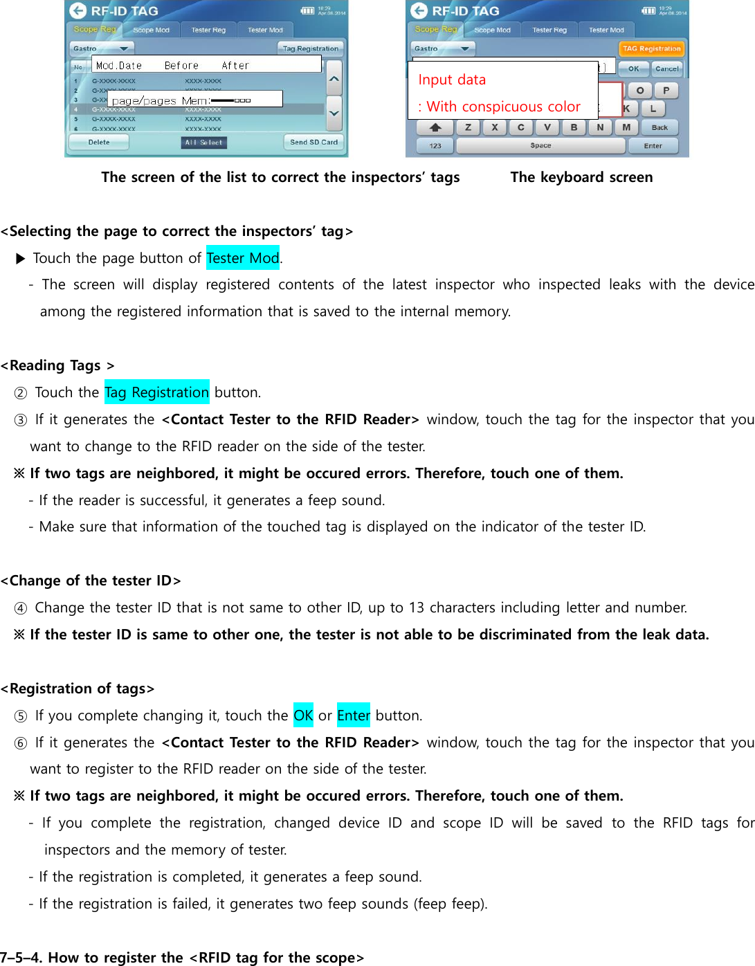  The screen of the list to correct the inspectors&rsquo; tags              The keyboard screen  <Selecting the page to correct the inspectors&rsquo; tag> ▶ Touch the page button of Tester Mod. -  The  screen  will  display  registered  contents  of  the  latest  inspector  who  inspected  leaks  with  the  device among the registered information that is saved to the internal memory.  <Reading Tags > ②  Touch the Tag Registration button. ③  If it generates the <Contact Tester to the RFID Reader> window, touch the tag for the inspector that you want to change to the RFID reader on the side of the tester. ※ If two tags are neighbored, it might be occured errors. Therefore, touch one of them. - If the reader is successful, it generates a feep sound. - Make sure that information of the touched tag is displayed on the indicator of the tester ID.  <Change of the tester ID> ④  Change the tester ID that is not same to other ID, up to 13 characters including letter and number.   ※ If the tester ID is same to other one, the tester is not able to be discriminated from the leak data.    <Registration of tags> ⑤  If you complete changing it, touch the OK or Enter button. ⑥  If it generates the <Contact Tester to the RFID Reader> window, touch the tag for the inspector that you want to register to the RFID reader on the side of the tester. ※ If two tags are neighbored, it might be occured errors. Therefore, touch one of them. -  If  you  complete  the  registration,  changed  device  ID  and  scope  ID  will  be  saved  to  the  RFID  tags  for inspectors and the memory of tester. - If the registration is completed, it generates a feep sound. - If the registration is failed, it generates two feep sounds (feep feep).  7&ndash;5&ndash;4. How to register the <RFID tag for the scope> Input data : With conspicuous color 