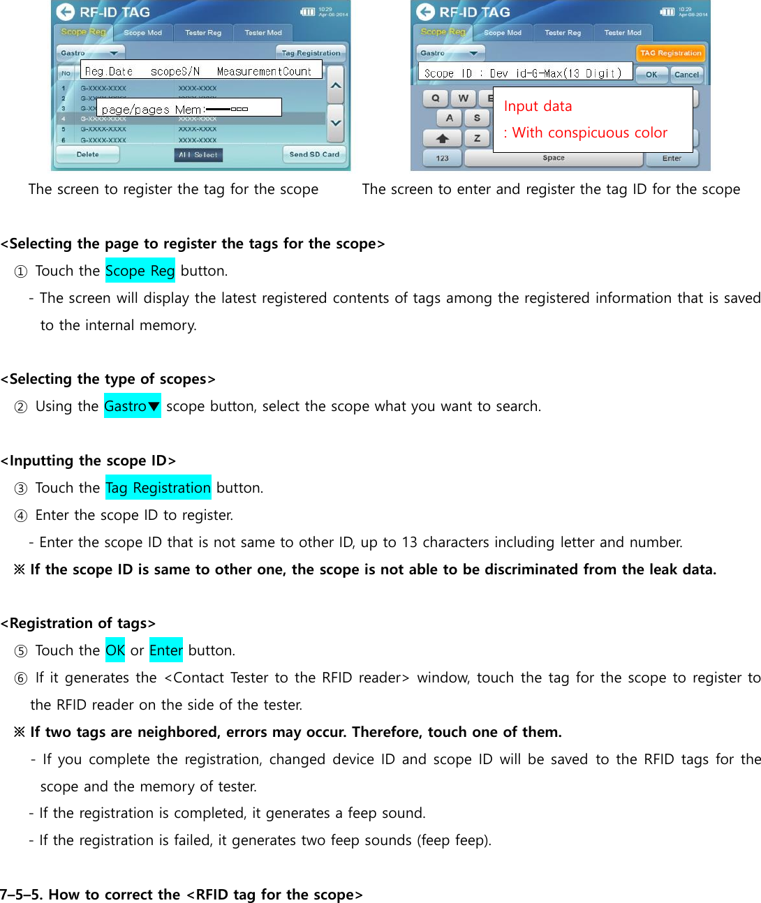  The screen to register the tag for the scope           The screen to enter and register the tag ID for the scope  <Selecting the page to register the tags for the scope> ①  Touch the Scope Reg button. - The screen will display the latest registered contents of tags among the registered information that is saved to the internal memory.  <Selecting the type of scopes> ②  Using the Gastro▼ scope button, select the scope what you want to search.  <Inputting the scope ID> ③  Touch the Tag Registration button. ④  Enter the scope ID to register. - Enter the scope ID that is not same to other ID, up to 13 characters including letter and number.   ※ If the scope ID is same to other one, the scope is not able to be discriminated from the leak data.    <Registration of tags> ⑤  Touch the OK or Enter button. ⑥  If it generates the <Contact Tester to the RFID reader> window, touch the tag for the scope to register to the RFID reader on the side of the tester. ※ If two tags are neighbored, errors may occur. Therefore, touch one of them. - If you complete the registration, changed device ID and scope ID will be saved  to the RFID tags for the scope and the memory of tester. - If the registration is completed, it generates a feep sound. - If the registration is failed, it generates two feep sounds (feep feep).  7&ndash;5&ndash;5. How to correct the <RFID tag for the scope> Input data : With conspicuous color 