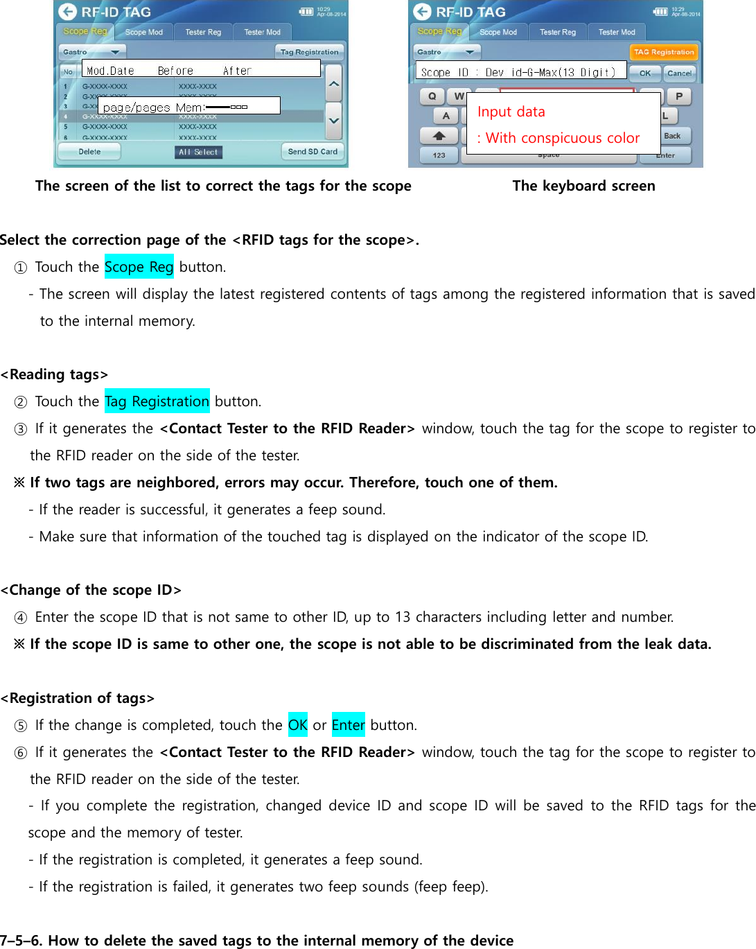  The screen of the list to correct the tags for the scope                            The keyboard screen  Select the correction page of the <RFID tags for the scope>. ①  Touch the Scope Reg button. - The screen will display the latest registered contents of tags among the registered information that is saved to the internal memory.  <Reading tags> ②  Touch the Tag Registration button. ③  If it generates the <Contact Tester to the RFID Reader> window, touch the tag for the scope to register to the RFID reader on the side of the tester. ※ If two tags are neighbored, errors may occur. Therefore, touch one of them. - If the reader is successful, it generates a feep sound. - Make sure that information of the touched tag is displayed on the indicator of the scope ID.  <Change of the scope ID> ④  Enter the scope ID that is not same to other ID, up to 13 characters including letter and number. ※ If the scope ID is same to other one, the scope is not able to be discriminated from the leak data.    <Registration of tags> ⑤  If the change is completed, touch the OK or Enter button. ⑥  If it generates the <Contact Tester to the RFID Reader> window, touch the tag for the scope to register to the RFID reader on the side of the tester. - If you complete the registration, changed device  ID and scope  ID will be  saved  to the RFID tags for the scope and the memory of tester. - If the registration is completed, it generates a feep sound. - If the registration is failed, it generates two feep sounds (feep feep).  7&ndash;5&ndash;6. How to delete the saved tags to the internal memory of the device Input data : With conspicuous color 