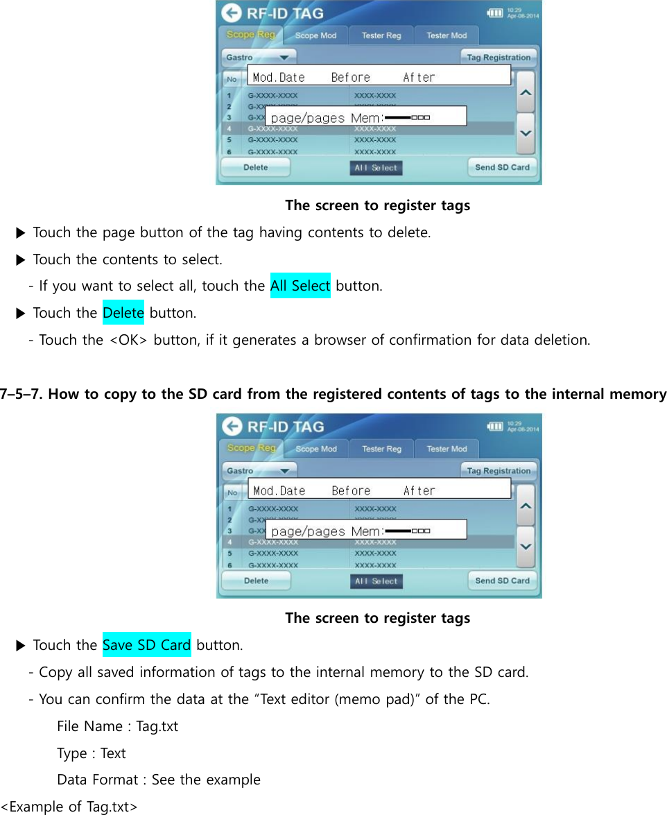  The screen to register tags ▶ Touch the page button of the tag having contents to delete. ▶ Touch the contents to select.   - If you want to select all, touch the All Select button. ▶ Touch the Delete button. - Touch the <OK> button, if it generates a browser of confirmation for data deletion.  7&ndash;5&ndash;7. How to copy to the SD card from the registered contents of tags to the internal memory  The screen to register tags ▶ Touch the Save SD Card button. - Copy all saved information of tags to the internal memory to the SD card. - You can confirm the data at the &ldquo;Text editor (memo pad)&rdquo; of the PC. File Name : Tag.txt Type : Text Data Format : See the example <Example of Tag.txt> 