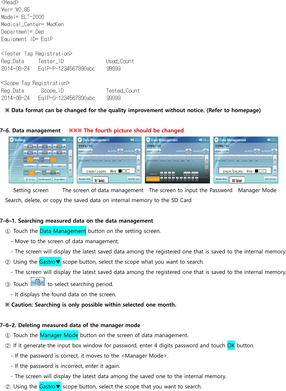 ※ Data format can be changed for the quality improvement without notice. (Refer to homepage)  7&ndash;6. Data management   ※※※ The fourth picture should be changed            Setting screen          The screen of data management    The screen to input the Password    Manager Mode Search, delete, or copy the saved data on internal memory to the SD Card  7&ndash;6&ndash;1. Searching measured data on the data management ①  Touch the Data Management button on the setting screen. - Move to the screen of data management. - The screen will display the latest saved data among the registered one that is saved to the internal memory. ②  Using the Gastro▼ scope button, select the scope what you want to search. - The screen will display the latest saved data among the registered one that is saved to the internal memory. ③  Touch    to select searching period. - It displays the found data on the screen. ※ Caution: Searching is only possible within selected one month.  7&ndash;6&ndash;2. Deleting measured data of the manager mode ①  Touch the Manager Mode button on the screen of data management. ②  If it generate the input box window for password, enter 4 digits password and touch OK button.   - If the password is correct, it moves to the <Manager Mode>. - If the password is incorrect, enter it again. - The screen will display the latest data among the saved one to the internal memory. ②  Using the Gastro▼ scope button, select the scope that you want to search. 