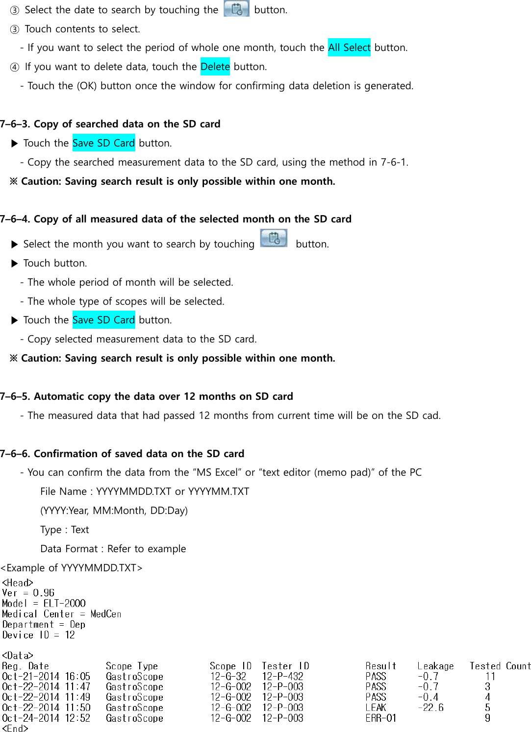 ③  Select the date to search by touching the             button. ③  Touch contents to select. - If you want to select the period of whole one month, touch the All Select button.   ④  If you want to delete data, touch the Delete button. - Touch the (OK) button once the window for confirming data deletion is generated.  7&ndash;6&ndash;3. Copy of searched data on the SD card ▶ Touch the Save SD Card button. - Copy the searched measurement data to the SD card, using the method in 7-6-1. ※ Caution: Saving search result is only possible within one month.  7&ndash;6&ndash;4. Copy of all measured data of the selected month on the SD card ▶ Select the month you want to search by touching    button. ▶ Touch button. - The whole period of month will be selected. - The whole type of scopes will be selected. ▶ Touch the Save SD Card button. - Copy selected measurement data to the SD card. ※ Caution: Saving search result is only possible within one month.  7&ndash;6&ndash;5. Automatic copy the data over 12 months on SD card     - The measured data that had passed 12 months from current time will be on the SD cad.  7&ndash;6&ndash;6. Confirmation of saved data on the SD card - You can confirm the data from the &ldquo;MS Excel&rdquo; or &ldquo;text editor (memo pad)&rdquo; of the PC File Name : YYYYMMDD.TXT or YYYYMM.TXT (YYYY:Year, MM:Month, DD:Day) Type : Text Data Format : Refer to example <Example of YYYYMMDD.TXT>  