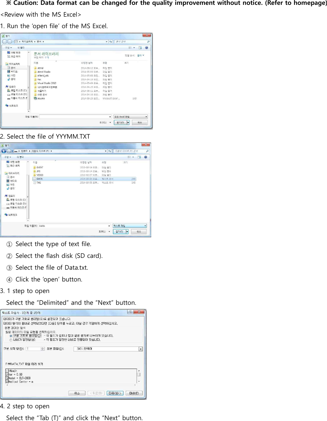 ※ Caution: Data format can be changed for the quality improvement without notice. (Refer to homepage) <Review with the MS Excel>                1. Run the &lsquo;open file&rsquo; of the MS Excel.  2. Select the file of YYYMM.TXT  ①  Select the type of text file. ②  Select the flash disk (SD card). ③  Select the file of Data.txt. ④  Click the &lsquo;open&rsquo; button. 3. 1 step to open Select the &ldquo;Delimited&rdquo; and the &ldquo;Next&rdquo; button.  4. 2 step to open Select the &ldquo;Tab (T)&rdquo; and click the &ldquo;Next&rdquo; button. 
