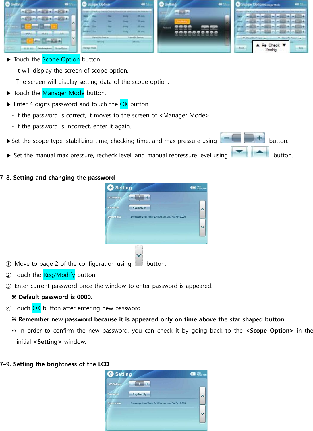  ▶ Touch the Scope Option button. - It will display the screen of scope option. - The screen will display setting data of the scope option. ▶ Touch the Manager Mode button. ▶ Enter 4 digits password and touch the OK button.   - If the password is correct, it moves to the screen of <Manager Mode>. - If the password is incorrect, enter it again. ▶Set the scope type, stabilizing time, checking time, and max pressure using    button. ▶ Set the manual max pressure, recheck level, and manual repressure level using    button.  7&ndash;8. Setting and changing the password  ①  Move to page 2 of the configuration using    button. ②  Touch the Reg/Modify button. ③  Enter current password once the window to enter password is appeared. ※ Default password is 0000. ④  Touch OK button after entering new password. ※ Remember new password because it is appeared only on time above the star shaped button. ※ In  order to  confirm the new  password, you  can  check  it by  going  back  to  the <Scope  Option>  in the initial <Setting> window.  7&ndash;9. Setting the brightness of the LCD  