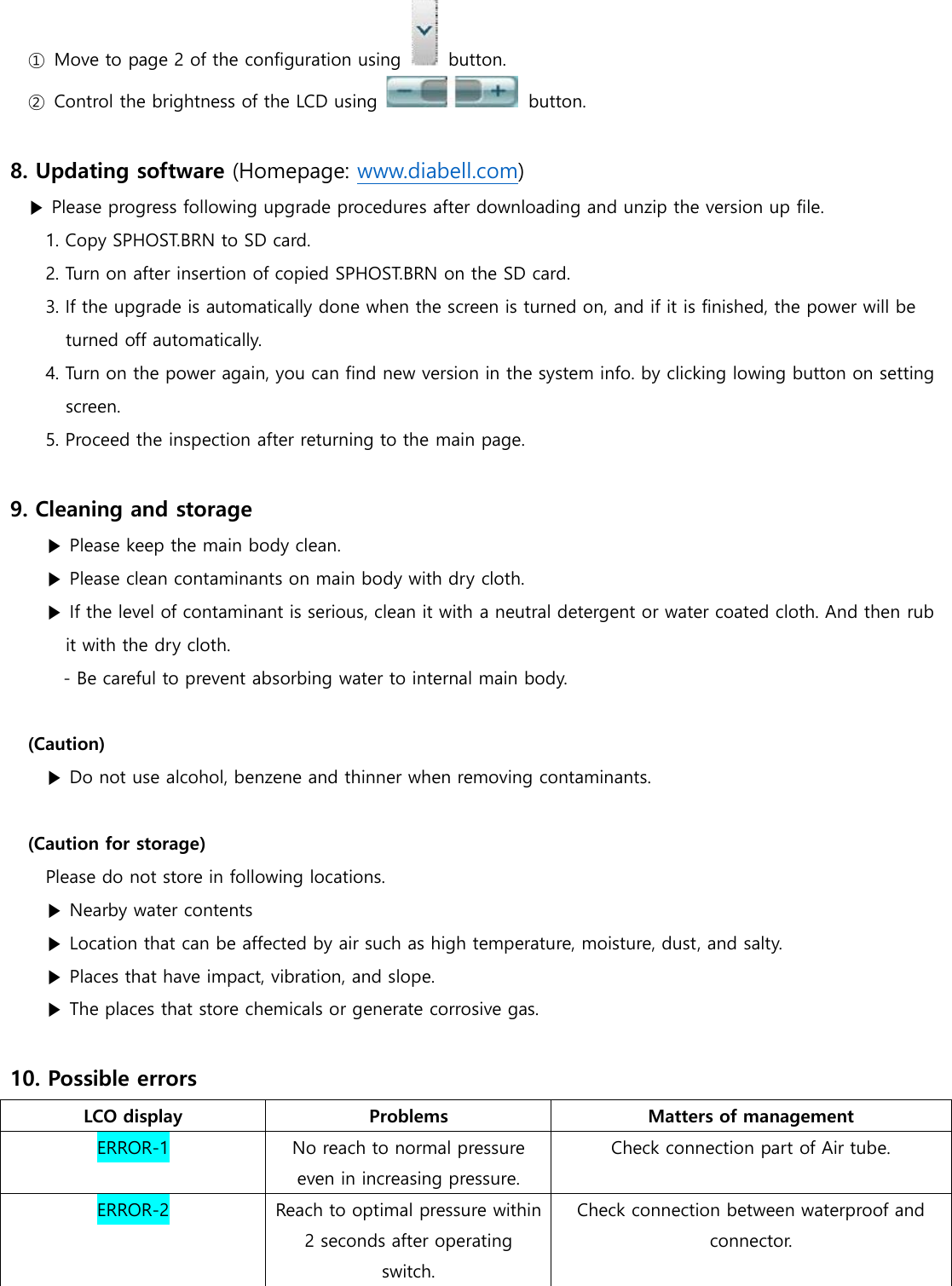 ①  Move to page 2 of the configuration using    button. ②  Control the brightness of the LCD using    button.  8. Updating software (Homepage: www.diabell.com) ▶ Please progress following upgrade procedures after downloading and unzip the version up file. 1. Copy SPHOST.BRN to SD card. 2. Turn on after insertion of copied SPHOST.BRN on the SD card. 3. If the upgrade is automatically done when the screen is turned on, and if it is finished, the power will be turned off automatically. 4. Turn on the power again, you can find new version in the system info. by clicking lowing button on setting screen. 5. Proceed the inspection after returning to the main page.  9. Cleaning and storage ▶ Please keep the main body clean. ▶ Please clean contaminants on main body with dry cloth. ▶ If the level of contaminant is serious, clean it with a neutral detergent or water coated cloth. And then rub it with the dry cloth. - Be careful to prevent absorbing water to internal main body.  (Caution) ▶ Do not use alcohol, benzene and thinner when removing contaminants.    (Caution for storage) Please do not store in following locations. ▶ Nearby water contents ▶ Location that can be affected by air such as high temperature, moisture, dust, and salty. ▶ Places that have impact, vibration, and slope. ▶ The places that store chemicals or generate corrosive gas.  10. Possible errors LCO display Problems Matters of management ERROR-1 No reach to normal pressure even in increasing pressure. Check connection part of Air tube. ERROR-2 Reach to optimal pressure within 2 seconds after operating switch. Check connection between waterproof and connector. 