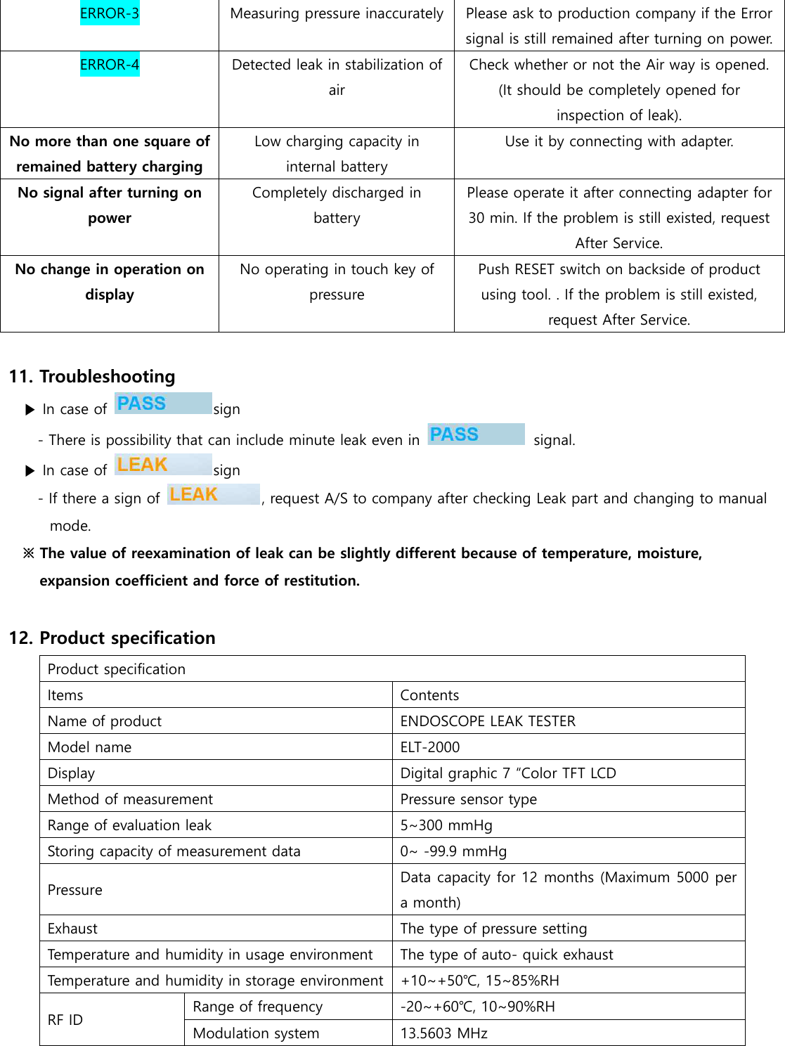 ERROR-3 Measuring pressure inaccurately Please ask to production company if the Error signal is still remained after turning on power. ERROR-4 Detected leak in stabilization of air Check whether or not the Air way is opened. (It should be completely opened for inspection of leak). No more than one square of remained battery charging Low charging capacity in internal battery Use it by connecting with adapter. No signal after turning on power Completely discharged in battery Please operate it after connecting adapter for 30 min. If the problem is still existed, request After Service. No change in operation on display No operating in touch key of pressure Push RESET switch on backside of product using tool. . If the problem is still existed, request After Service.  11. Troubleshooting ▶ In case of  sign - There is possibility that can include minute leak even in    signal. ▶ In case of  sign - If there a sign of  , request A/S to company after checking Leak part and changing to manual mode. ※ The value of reexamination of leak can be slightly different because of temperature, moisture, expansion coefficient and force of restitution.    12. Product specification Product specification Items Contents Name of product ENDOSCOPE LEAK TESTER Model name ELT-2000 Display Digital graphic 7 &ldquo;Color TFT LCD Method of measurement Pressure sensor type Range of evaluation leak 5~300 mmHg Storing capacity of measurement data 0~ -99.9 mmHg Pressure Data capacity for 12 months (Maximum 5000 per a month) Exhaust The type of pressure setting Temperature and humidity in usage environment   The type of auto- quick exhaust Temperature and humidity in storage environment +10~+50℃, 15~85%RH RF ID Range of frequency -20~+60℃, 10~90%RH Modulation system 13.5603 MHz 