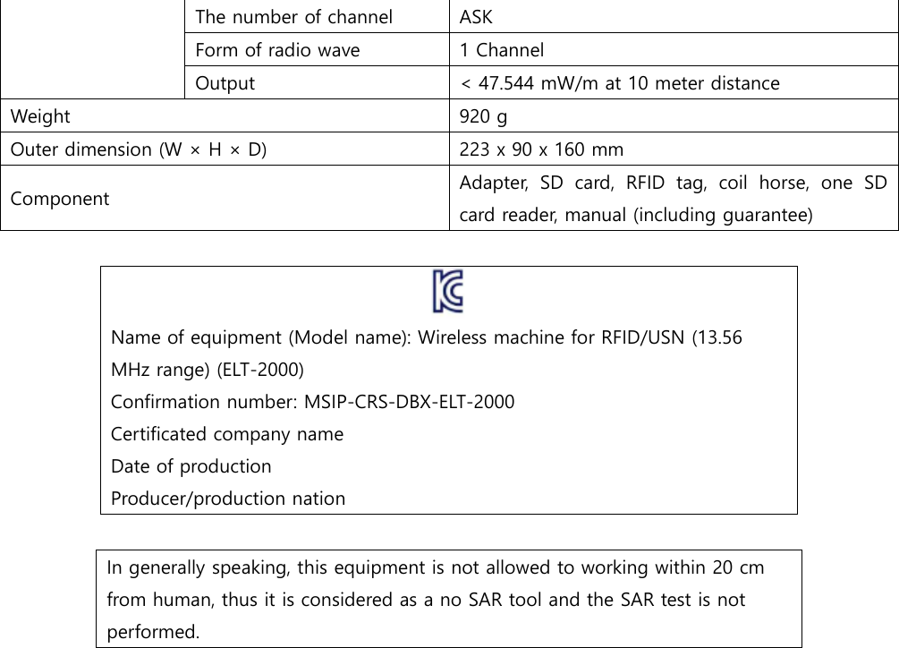 The number of channel   ASK Form of radio wave 1 Channel Output < 47.544 mW/m at 10 meter distance Weight 920 g Outer dimension (W &times; H &times; D) 223 x 90 x 160 mm Component Adapter,  SD  card,  RFID  tag,  coil  horse,  one  SD card reader, manual (including guarantee)   Name of equipment (Model name): Wireless machine for RFID/USN (13.56 MHz range) (ELT-2000) Confirmation number: MSIP-CRS-DBX-ELT-2000 Certificated company name Date of production Producer/production nation    In generally speaking, this equipment is not allowed to working within 20 cm from human, thus it is considered as a no SAR tool and the SAR test is not performed.       