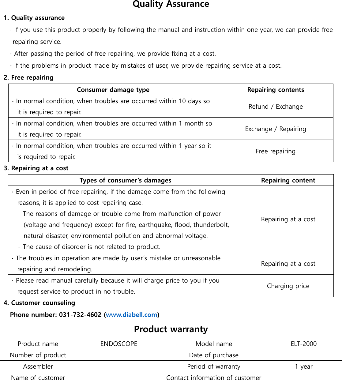 Quality Assurance 1. Quality assurance ∙ If you use this product properly by following the manual and instruction within one year, we can provide free repairing service. ∙ After passing the period of free repairing, we provide fixing at a cost. ∙ If the problems in product made by mistakes of user, we provide repairing service at a cost. 2. Free repairing Consumer damage type Repairing contents ∙ In normal condition, when troubles are occurred within 10 days so it is required to repair. Refund / Exchange ∙ In normal condition, when troubles are occurred within 1 month so it is required to repair. Exchange / Repairing ∙ In normal condition, when troubles are occurred within 1 year so it is required to repair. Free repairing 3. Repairing at a cost Types of consumer&rsquo;s damages Repairing content ∙ Even in period of free repairing, if the damage come from the following reasons, it is applied to cost repairing case.   - The reasons of damage or trouble come from malfunction of power (voltage and frequency) except for fire, earthquake, flood, thunderbolt, natural disaster, environmental pollution and abnormal voltage.   - The cause of disorder is not related to product.       Repairing at a cost ∙ The troubles in operation are made by user&rsquo;s mistake or unreasonable repairing and remodeling. Repairing at a cost ∙ Please read manual carefully because it will charge price to you if you request service to product in no trouble.   Charging price 4. Customer counseling   Phone number: 031-732-4602 (www.diabell.com)   Product warranty Product name ENDOSCOPE Model name ELT-2000 Number of product  Date of purchase  Assembler  Period of warranty 1 year Name of customer  Contact information of customer   