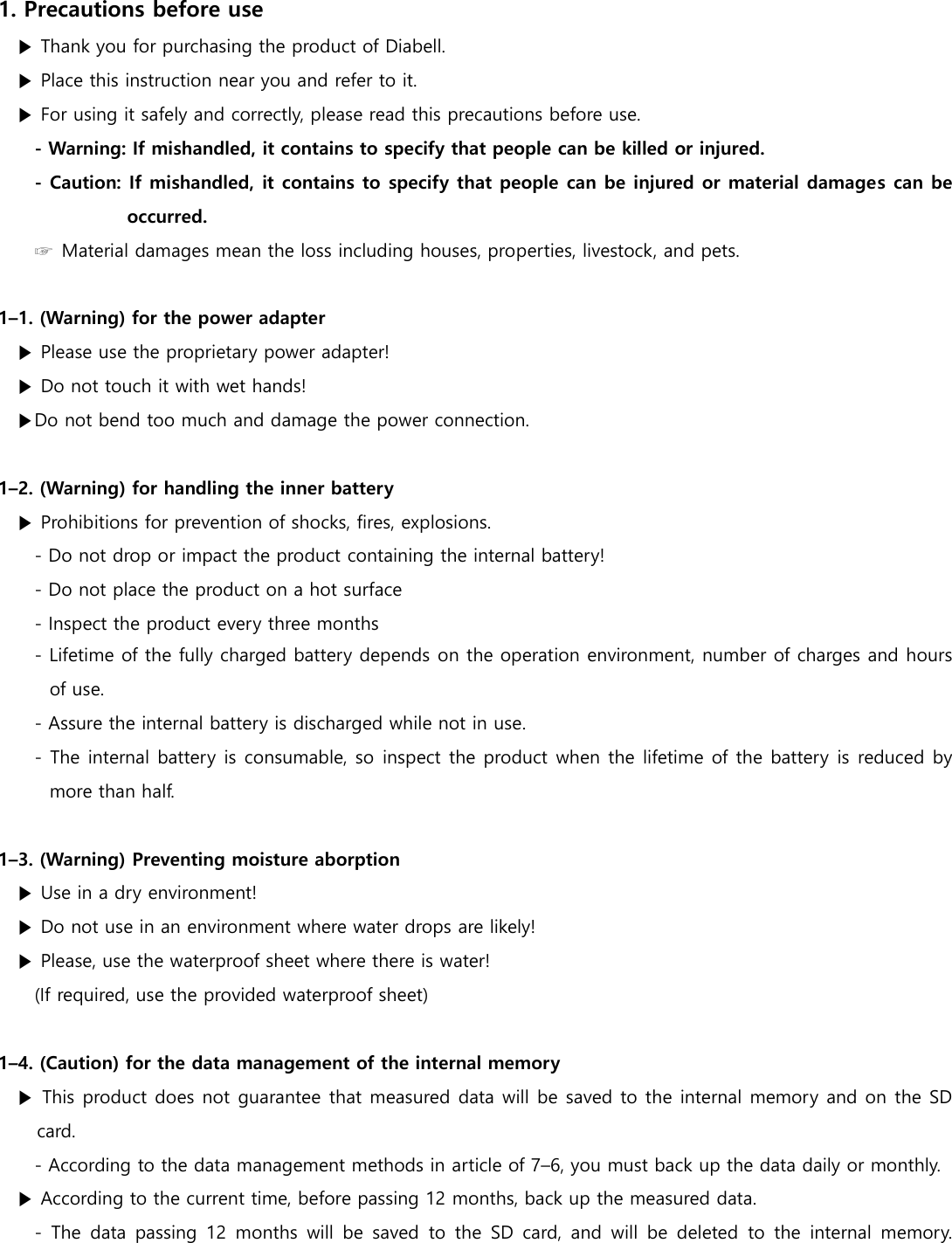  1. Precautions before use ▶ Thank you for purchasing the product of Diabell. ▶ Place this instruction near you and refer to it. ▶ For using it safely and correctly, please read this precautions before use. - Warning: If mishandled, it contains to specify that people can be killed or injured. - Caution: If mishandled, it contains to specify that people can be injured or material damages can be occurred.         ☞  Material damages mean the loss including houses, properties, livestock, and pets.  1&ndash;1. (Warning) for the power adapter ▶ Please use the proprietary power adapter! ▶ Do not touch it with wet hands! ▶Do not bend too much and damage the power connection.  1&ndash;2. (Warning) for handling the inner battery ▶ Prohibitions for prevention of shocks, fires, explosions. - Do not drop or impact the product containing the internal battery! - Do not place the product on a hot surface   - Inspect the product every three months - Lifetime of the fully charged battery depends on the operation environment, number of charges and hours of use. - Assure the internal battery is discharged while not in use. - The internal battery is consumable, so  inspect the product when the lifetime of the battery is reduced by more than half.    1&ndash;3. (Warning) Preventing moisture aborption ▶ Use in a dry environment! ▶ Do not use in an environment where water drops are likely! ▶ Please, use the waterproof sheet where there is water! (If required, use the provided waterproof sheet)  1&ndash;4. (Caution) for the data management of the internal memory ▶ This product does not guarantee that measured data will be saved to the internal memory and on the SD card. - According to the data management methods in article of 7&ndash;6, you must back up the data daily or monthly.   ▶ According to the current time, before passing 12 months, back up the measured data. -  The  data  passing  12  months  will  be  saved  to the  SD  card,  and  will  be  deleted  to  the  internal  memory. 
