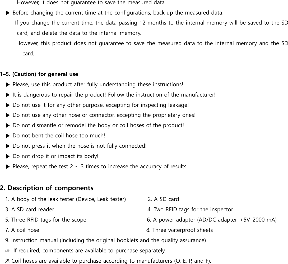 However, it does not guarantee to save the measured data.   ▶ Before changing the current time at the configurations, back up the measured data! - If you change the current time, the data passing 12 months to the internal memory will be saved to the SD card, and delete the data to the internal memory. However, this product does not guarantee to save the measured data to the internal memory and the SD card.  1&ndash;5. (Caution) for general use ▶ Please, use this product after fully understanding these instructions! ▶ It is dangerous to repair the product! Follow the instruction of the manufacturer! ▶ Do not use it for any other purpose, excepting for inspecting leakage! ▶ Do not use any other hose or connector, excepting the proprietary ones! ▶ Do not dismantle or remodel the body or coil hoses of the product! ▶ Do not bent the coil hose too much! ▶ Do not press it when the hose is not fully connected! ▶ Do not drop it or impact its body! ▶ Please, repeat the test 2 ~ 3 times to increase the accuracy of results.  2. Description of components 1. A body of the leak tester (Device, Leak tester)               2. A SD card 3. A SD card reader                                                                  4. Two RFID tags for the inspector   5. Three RFID tags for the scope                                          6. A power adapter (AD/DC adapter, +5V, 2000 mA)   7. A coil hose                                                                            8. Three waterproof sheets 9. Instruction manual (including the original booklets and the quality assurance) ☞  If required, components are available to purchase separately. ※ Coil hoses are available to purchase according to manufacturers (O, E, P, and F).     