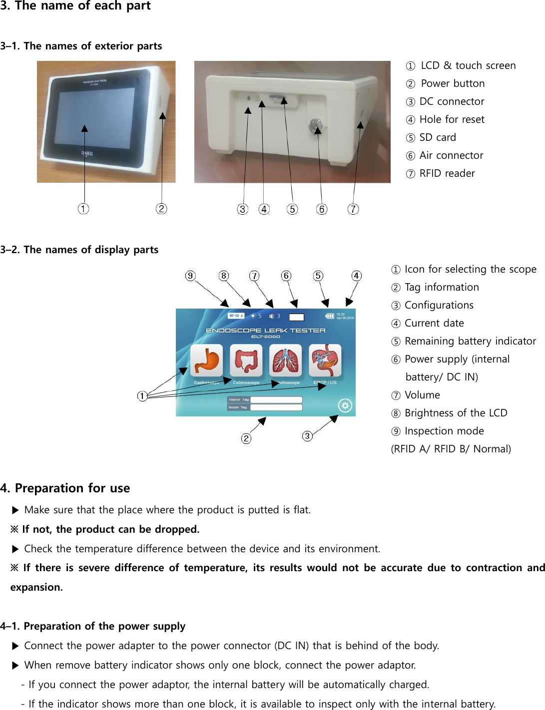 3. The name of each part  3&ndash;1. The names of exterior parts ①  LCD &amp; touch screen ②  Power button ③ DC connector ④ Hole for reset ⑤ SD card ⑥ Air connector ⑦ RFID reader    3&ndash;2. The names of display parts ① Icon for selecting the scope ② Tag information ③ Configurations ④ Current date ⑤ Remaining battery indicator ⑥ Power supply (internal battery/ DC IN) ⑦ Volume ⑧ Brightness of the LCD ⑨ Inspection mode (RFID A/ RFID B/ Normal)  4. Preparation for use ▶ Make sure that the place where the product is putted is flat. ※ If not, the product can be dropped. ▶ Check the temperature difference between the device and its environment. ※ If there is severe difference of temperature,  its results  would  not  be accurate due to contraction and expansion.  4&ndash;1. Preparation of the power supply ▶ Connect the power adapter to the power connector (DC IN) that is behind of the body. ▶ When remove battery indicator shows only one block, connect the power adaptor. - If you connect the power adaptor, the internal battery will be automatically charged. - If the indicator shows more than one block, it is available to inspect only with the internal battery.  