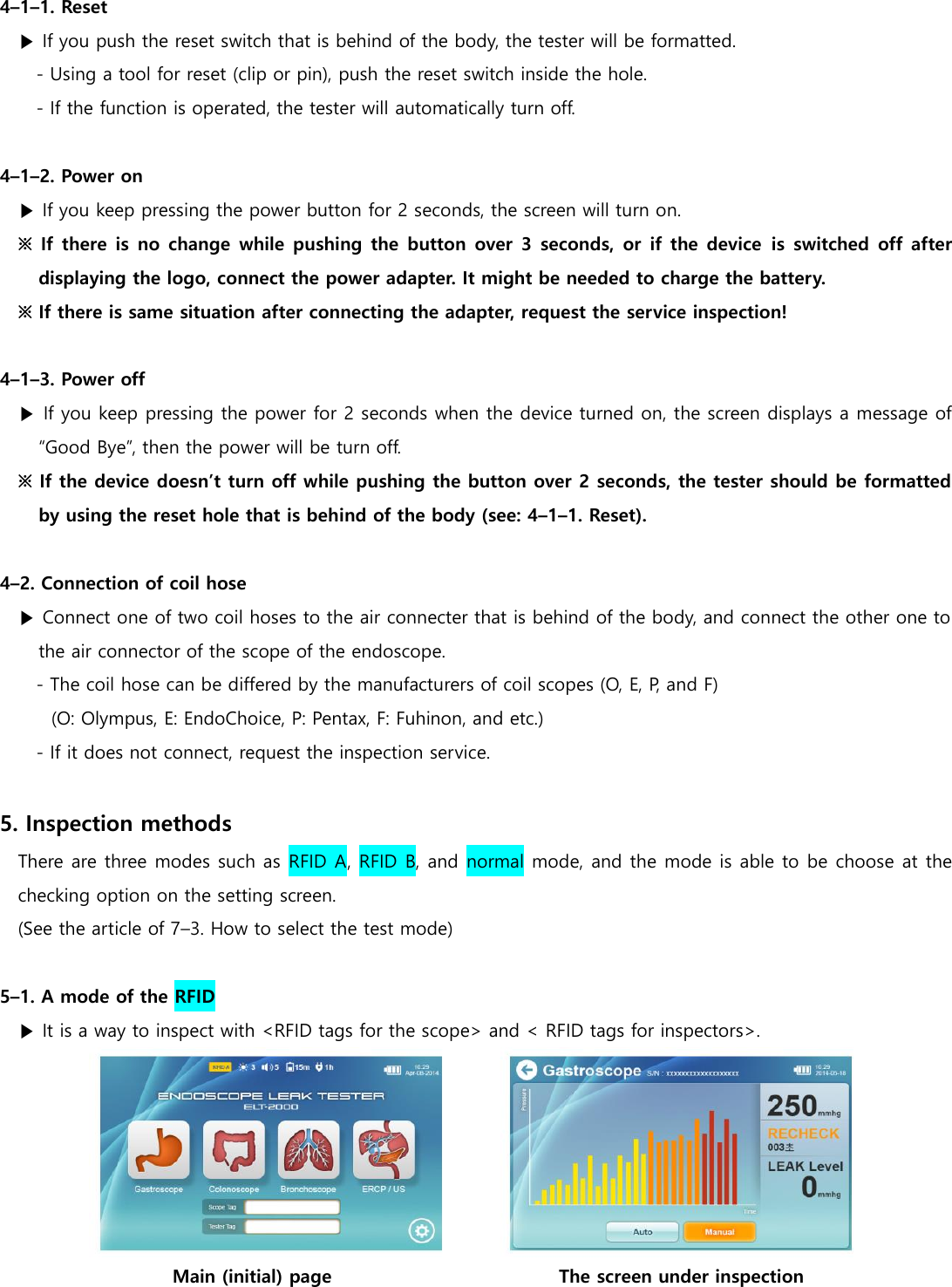 4&ndash;1&ndash;1. Reset ▶ If you push the reset switch that is behind of the body, the tester will be formatted. - Using a tool for reset (clip or pin), push the reset switch inside the hole. - If the function is operated, the tester will automatically turn off.  4&ndash;1&ndash;2. Power on ▶ If you keep pressing the power button for 2 seconds, the screen will turn on. ※ If there  is  no  change  while pushing the button  over  3  seconds, or if the  device is  switched off  after displaying the logo, connect the power adapter. It might be needed to charge the battery. ※ If there is same situation after connecting the adapter, request the service inspection!    4&ndash;1&ndash;3. Power off ▶ If you keep pressing the power for 2 seconds when the device turned on, the screen displays a message of &ldquo;Good Bye&rdquo;, then the power will be turn off. ※ If the device doesn&rsquo;t turn off while pushing the button over 2 seconds, the tester should be formatted by using the reset hole that is behind of the body (see: 4&ndash;1&ndash;1. Reset).  4&ndash;2. Connection of coil hose ▶ Connect one of two coil hoses to the air connecter that is behind of the body, and connect the other one to the air connector of the scope of the endoscope. - The coil hose can be differed by the manufacturers of coil scopes (O, E, P, and F)   (O: Olympus, E: EndoChoice, P: Pentax, F: Fuhinon, and etc.) - If it does not connect, request the inspection service.  5. Inspection methods There are three modes such as RFID A, RFID B, and normal mode, and the mode is able to be choose at the checking option on the setting screen. (See the article of 7&ndash;3. How to select the test mode)  5&ndash;1. A mode of the RFID ▶ It is a way to inspect with <RFID tags for the scope> and < RFID tags for inspectors>.  Main (initial) page                                                  The screen under inspection 