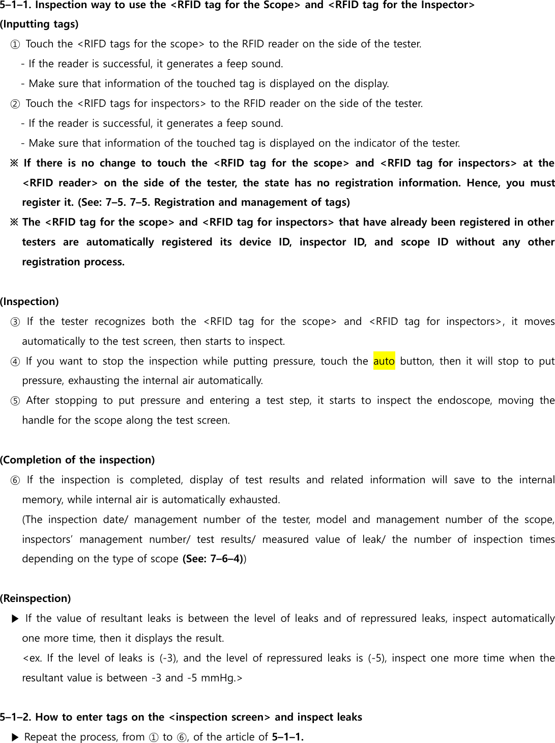  5&ndash;1&ndash;1. Inspection way to use the <RFID tag for the Scope> and <RFID tag for the Inspector> (Inputting tags) ①  Touch the <RIFD tags for the scope> to the RFID reader on the side of the tester. - If the reader is successful, it generates a feep sound. - Make sure that information of the touched tag is displayed on the display. ②  Touch the <RIFD tags for inspectors> to the RFID reader on the side of the tester. - If the reader is successful, it generates a feep sound. - Make sure that information of the touched tag is displayed on the indicator of the tester. ※  If  there  is  no  change  to  touch  the  <RFID  tag  for  the  scope>  and  <RFID  tag  for  inspectors>  at  the <RFID  reader>  on  the  side  of  the  tester,  the  state  has  no  registration  information.  Hence,  you  must register it. (See: 7&ndash;5. 7&ndash;5. Registration and management of tags)   ※ The <RFID tag for the scope> and <RFID tag for inspectors> that have already been registered in other testers  are  automatically  registered  its  device  ID,  inspector  ID,  and  scope  ID  without  any  other registration process.  (Inspection) ③  If  the  tester  recognizes  both  the  <RFID  tag  for  the  scope>  and  <RFID  tag  for  inspectors>,  it  moves automatically to the test screen, then starts to inspect. ④  If you want to stop the inspection while putting pressure, touch the auto  button, then it will stop to put pressure, exhausting the internal air automatically. ⑤  After  stopping  to  put  pressure  and  entering  a  test  step,  it  starts  to  inspect  the  endoscope,  moving  the handle for the scope along the test screen.  (Completion of the inspection)   ⑥  If  the  inspection  is  completed,  display  of  test  results  and  related  information  will  save  to  the  internal memory, while internal air is automatically exhausted. (The  inspection  date/  management  number  of  the  tester,  model  and  management  number  of  the  scope, inspectors&rsquo;  management  number/  test  results/  measured  value  of  leak/  the  number  of  inspection  times depending on the type of scope (See: 7&ndash;6&ndash;4))  (Reinspection) ▶ If the value of resultant leaks  is between the level of leaks and of repressured leaks, inspect automatically one more time, then it displays the result. <ex. If the level of leaks is (-3), and the level of repressured leaks is (-5), inspect one more time when the resultant value is between -3 and -5 mmHg.>  5&ndash;1&ndash;2. How to enter tags on the <inspection screen> and inspect leaks ▶ Repeat the process, from ① to ⑥, of the article of 5&ndash;1&ndash;1.   