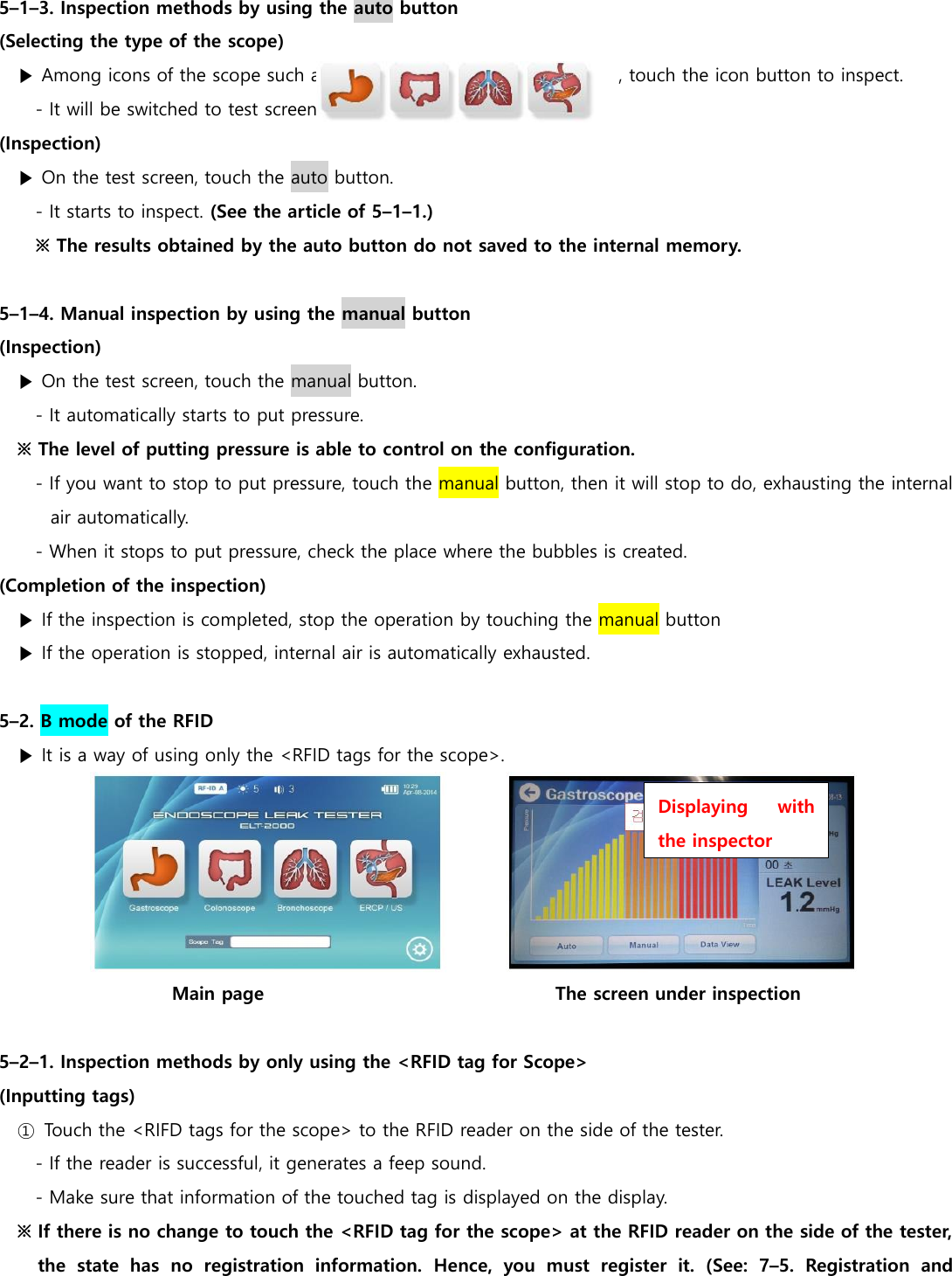  5&ndash;1&ndash;3. Inspection methods by using the auto button (Selecting the type of the scope) ▶ Among icons of the scope such as                                                                , touch the icon button to inspect. - It will be switched to test screen (Inspection) ▶ On the test screen, touch the auto button. - It starts to inspect. (See the article of 5&ndash;1&ndash;1.) ※ The results obtained by the auto button do not saved to the internal memory.  5&ndash;1&ndash;4. Manual inspection by using the manual button (Inspection) ▶ On the test screen, touch the manual button. - It automatically starts to put pressure. ※ The level of putting pressure is able to control on the configuration. - If you want to stop to put pressure, touch the manual button, then it will stop to do, exhausting the internal air automatically. - When it stops to put pressure, check the place where the bubbles is created.   (Completion of the inspection)   ▶ If the inspection is completed, stop the operation by touching the manual button ▶ If the operation is stopped, internal air is automatically exhausted.  5&ndash;2. B mode of the RFID ▶ It is a way of using only the <RFID tags for the scope>.  Main page                                                               The screen under inspection  5&ndash;2&ndash;1. Inspection methods by only using the <RFID tag for Scope> (Inputting tags)  ①  Touch the <RIFD tags for the scope> to the RFID reader on the side of the tester. - If the reader is successful, it generates a feep sound. - Make sure that information of the touched tag is displayed on the display. ※ If there is no change to touch the <RFID tag for the scope> at the RFID reader on the side of the tester, the  state  has  no  registration  information.  Hence,  you  must  register  it.  (See:  7&ndash;5.  Registration  and Displaying  with the inspector 