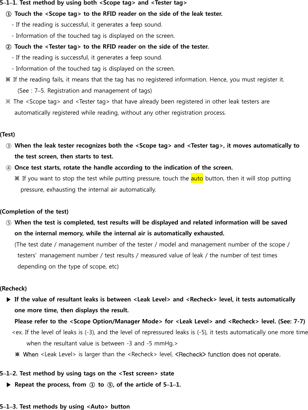  5&ndash;1&ndash;1. Test method by using both <Scope tag> and <Tester tag> ①  Touch the <Scope tag> to the RFID reader on the side of the leak tester. - If the reading is successful, it generates a feep sound. - Information of the touched tag is displayed on the screen. ②  Touch the <Tester tag> to the RFID reader on the side of the tester. - If the reading is successful, it generates a feep sound. - Information of the touched tag is displayed on the screen. ※  If the reading fails, it means that the tag has no registered information. Hence, you must register it.   (See : 7&ndash;5. Registration and management of tags) ※  The <Scope tag> and <Tester tag> that have already been registered in other leak testers are   automatically registered while reading, without any other registration process.  (Test) ③  When the leak tester recognizes both the <Scope tag> and <Tester tag>, it moves automatically to the test screen, then starts to test. ④  Once test starts, rotate the handle according to the indication of the screen. ※  If you want to stop the test while putting pressure, touch the auto button, then it will stop putting  pressure, exhausting the internal air automatically.  (Completion of the test) ⑤  When the test is completed, test results will be displayed and related information will be saved   on the internal memory, while the internal air is automatically exhausted. (The test date / management number of the tester / model and management number of the scope /   testers&rsquo;  management number / test results / measured value of leak / the number of test times depending on the type of scope, etc)  (Recheck) ▶  If the value of resultant leaks is between <Leak Level> and <Recheck> level, it tests automatically  one more time, then displays the result.   Please refer to the <Scope Option/Manager Mode> for <Leak Level> and <Recheck> level. (See: 7-7) <ex. If the level of leaks is (-3), and the level of repressured leaks is (-5), it tests automatically one more time   when the resultant value is between -3 and -5 mmHg.> ※  When <Leak Level> is larger than the <Recheck> level, <Recheck> function does not operate.  5&ndash;1&ndash;2. Test method by using tags on the <Test screen> state ▶  Repeat the process, from  ①  to  ⑤, of the article of 5&ndash;1&ndash;1.    5&ndash;1&ndash;3. Test methods by using <Auto> button 